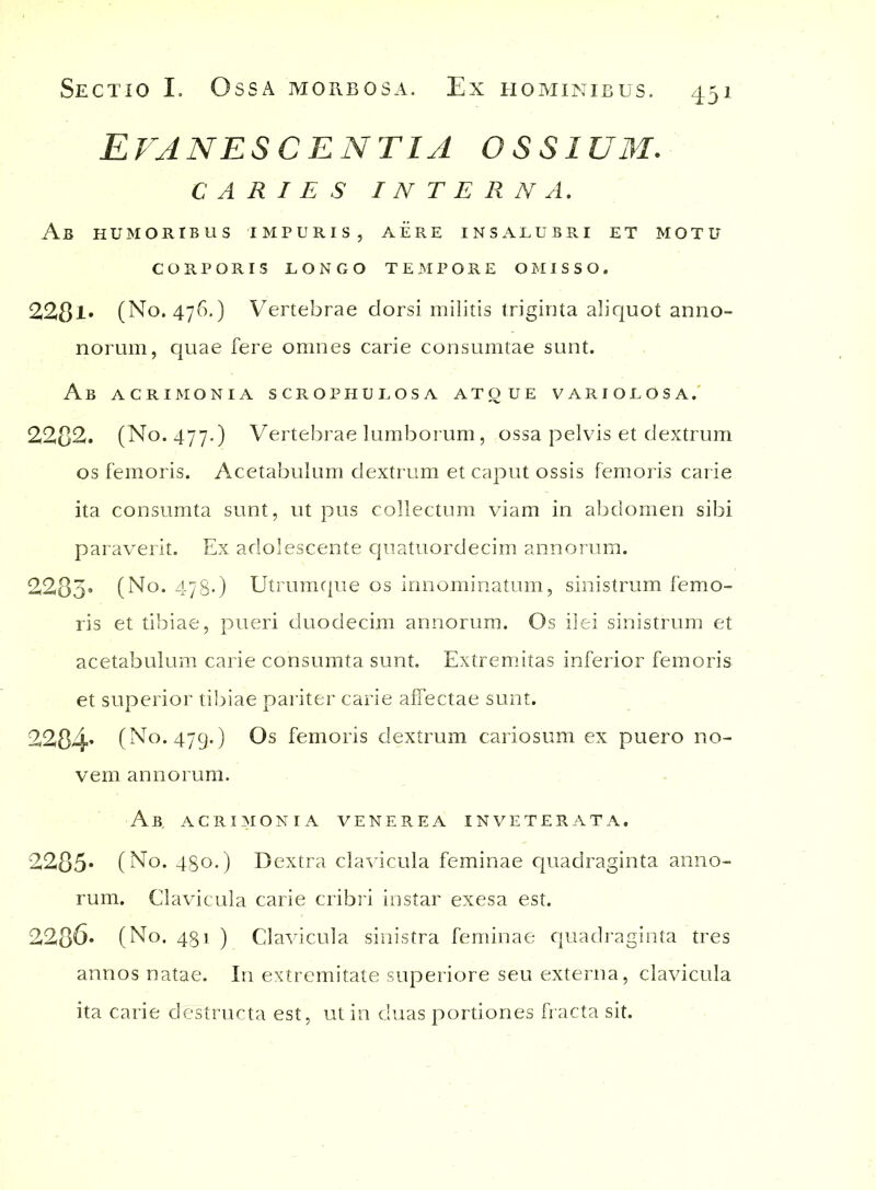 Evanescentia ossium. CARIES INTERNA. Ab humoribus impuris, aere insalubri et motu CORPORIS LONGO TEMPORE OMISSO. 2281. (No. 476.) Vertebrae dorsi militis triginta aliquot anno- norum, quae fere omnes carie consumtae sunt. Ab acrimonia scrophulosa atque variolosa. 2282. (No. 477.) Vertebrae lumborum, ossa pelvis et dextrum os femoris. Acetabulum dextrum et caput ossis femoris carie ita consumta sunt, ut pus collectum viam in abdomen sibi paraverit. Ex adolescente quatuordecim annorum. 2283« (No. 478*) Utrumque os innominatum, sinistrum femo- ris et tibiae, pueri duodecim annorum. Os ilei sinistrum et acetabulum carie consumta sunt. Extremitas inferior femoris et superior tibiae pariter carie affectae sunt. 2284* (No. 479.) Os femoris dextrum cariosum ex puero no- vem annorum. Ab, acrimonia venerea inveterata. 2285* (No. 48o.) Dextra clavicula feminae quadraginta anno- rum. Clavicula carie cribri instar exesa est. 2286* (No. 481 ) Clavicula sinistra feminae quadraginta tres annos natae. In extremitate superiore seu externa, clavicula ita carie destructa est, ut in duas portiones fracta sit.