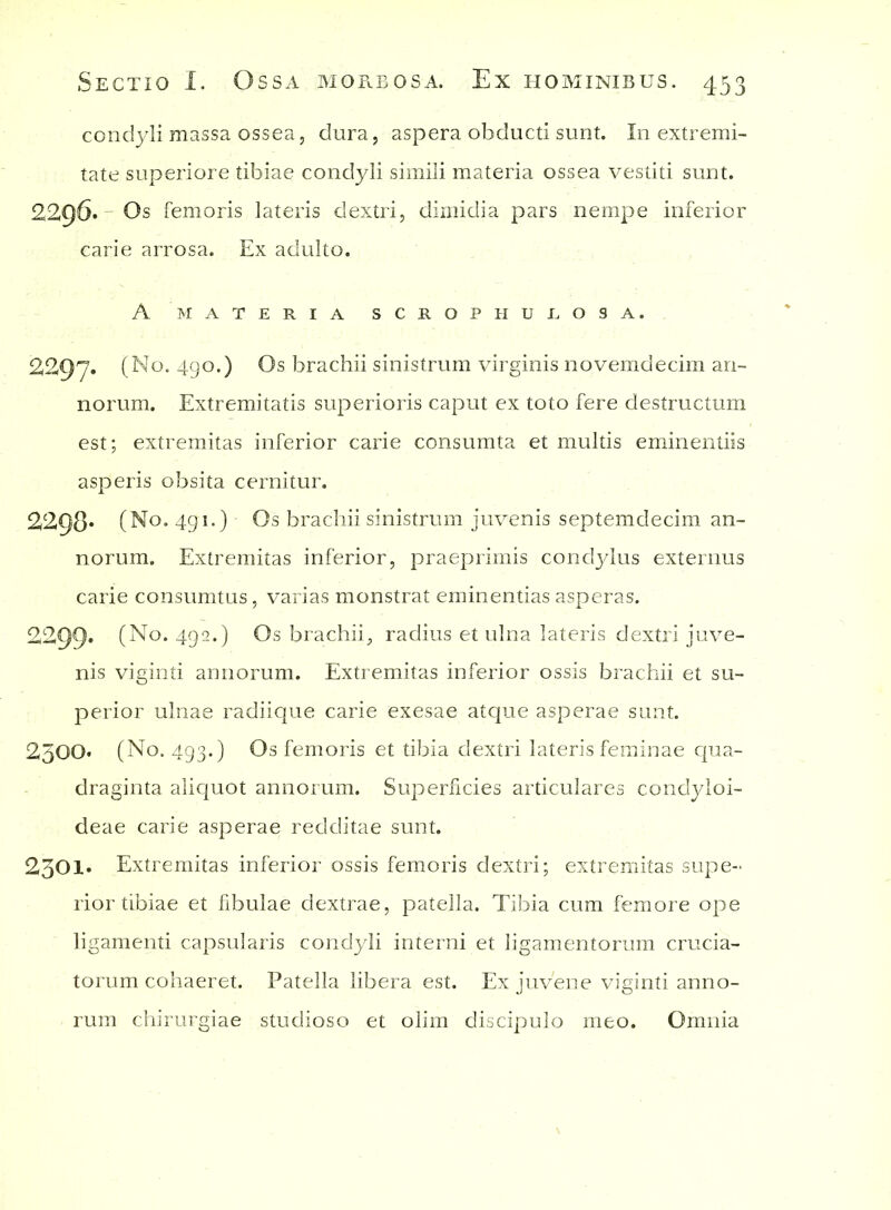 condyli massa ossea, dura, aspera obducti sunt. In extremi- tate superiore tibiae condyli simili materia ossea vestiti sunt. 2296. Os femoris lateris dextri, dimidia pars nempe inferior carie arrosa. Ex adulto. A MATERIA SCR0PHUJL.09 A. 2297. (No. 490.) Os brachii sinistrum virginis novemdecim an- norum. Extremitatis superioris caput ex toto fere destructum est; extremitas inferior carie consumta et multis eminentiis asperis obsita cernitur. 2298* (No. 491.) Os brachii sinistrum juvenis septemdecim an- norum. Extremitas inferior, praeprimis condylus externus carie consumtus, varias monstrat eminentias asperas. 2299* (No. 492.) Os brachii, radius et ulna lateris dextri juve- nis viginti annorum. Extremitas inferior ossis brachii et su- perior ulnae radiique carie exesae atque asperae sunt. 2500* (No. 493.) Os femoris et tibia dextri lateris feminae qua- draginta aliquot annorum. Superficies articulares condyloi- deae carie asperae redditae sunt. 230I» Extremitas inferior ossis femoris dextri; extremitas supe- rior tibiae et fibulae dextrae, patella. Tibia cum femore ope ligamenti capsularis condyli interni et ligamentorum crucia- torum cohaeret. Patella libera est. Ex juvene viginti anno- rum chirurgiae studioso et olim discipulo meo. Omnia