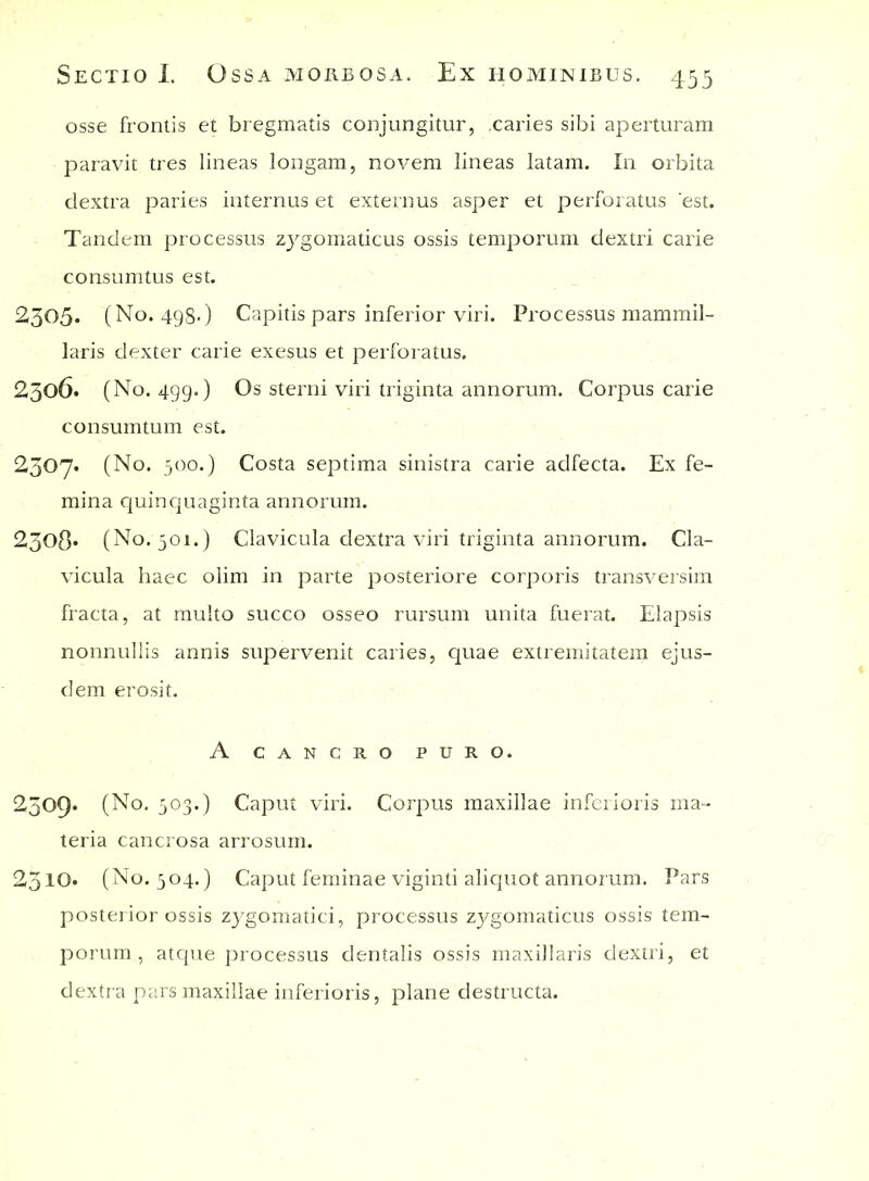 osse frontis et bregmatis conjungitur, ,caries sibi aperturam paravit tres lineas longam, novem lineas latam. In orbita dextra paries internus et externus asper et perforatus 'est. Tandem processus zygomaticus ossis temporum dextri carie consumtus est. 2305« (No. 498.) Capitis pars inferior viri. Processus mammil- laris dexter carie exesus et perforatus. 2506. (No. 499.) Os sterni viri triginta annorum. Corpus carie consumtum est. 2307. (No. 500.) Costa septima sinistra carie adfecta. Ex fe- mina quinquaginta annorum. ^308* (No. 501.) Clavicula dextra viri triginta annorum. Cla- vicula haec olim in parte posteriore corporis transversim fracta, at multo succo osseo rursum unita fuerat. Elapsis nonnullis annis supervenit caries, quae extremitatem ejus- dem erosit. A CANCRO PURO. 2309* (No. 503.) Caput viri. Corpus maxillae inferioris ma- teria cancrosa arrosum. 2310. (No. 304.) Caput feminae viginti aliquot annorum. Pars posterior ossis zygomatici, processus zygomaticus ossis tem- porum , atque processus dentalis ossis maxillaris dextri, et dextra pars maxillae inferioris, plane destructa.