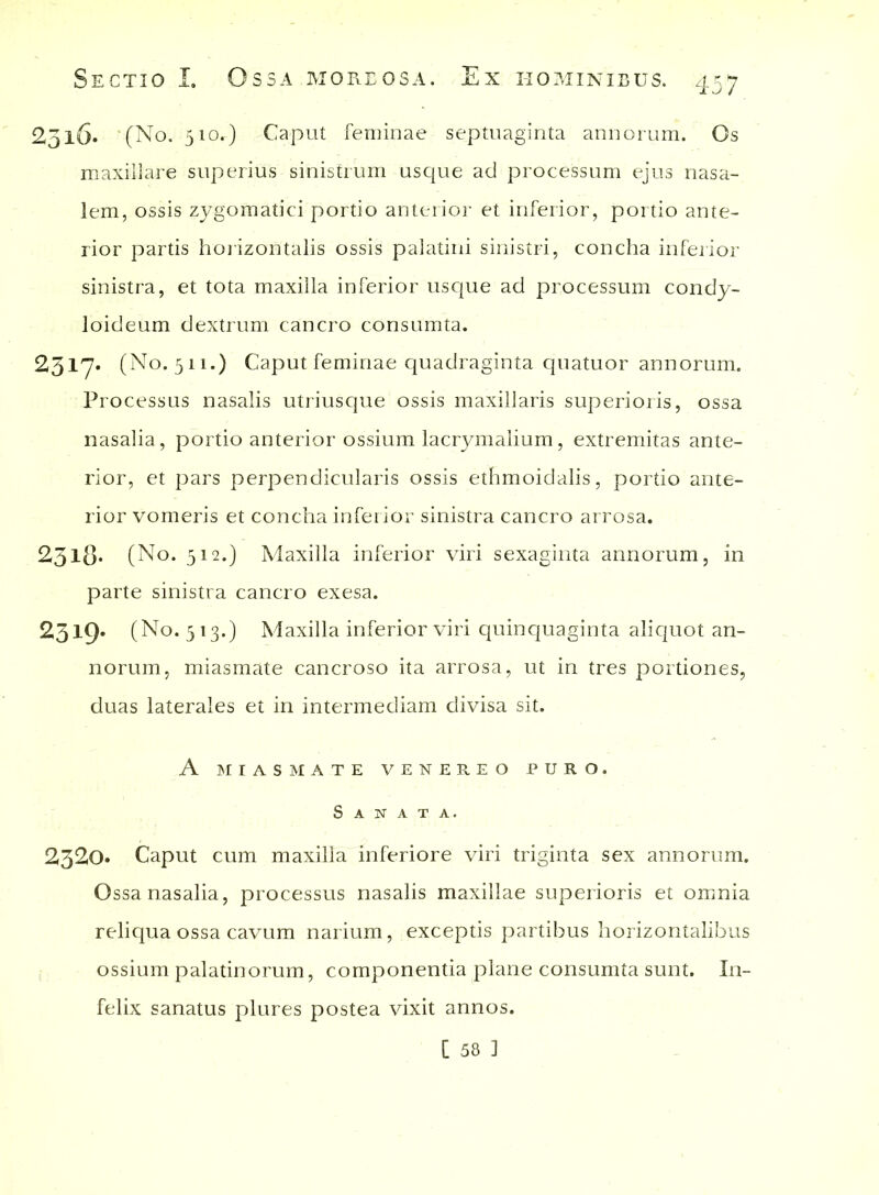 2515. (No. 510^) Caput feminae septuaginta annorum. Os maxillare superius sinistrum usque ad processum ejus nasa- lem, ossis zygomatici portio anterior et inferior, portio ante- rior partis horizontalis ossis palatini sinistri, concha inferior sinistra, et tota maxilla inferior usque ad processum condy- loideum dextrum cancro consumta. 2317. (No. 511.) Caput feminae quadraginta quatuor annorum. Processus nasalis utriusque ossis maxillaris superioris, ossa nasalia , portio anterior ossium lacrymalium, extremitas ante- rior, et pars perpendicularis ossis ethmoidalis, portio ante- rior vomeris et concha inferior sinistra cancro arrosa. 2.318- (No. 512.) Maxilla inferior viri sexaginta annorum, in parte sinistra cancro exesa. 2319* (No. 513.) Maxilla inferior viri quinquaginta aliquot an- norum, miasmate cancroso ita arrosa, ut in tres portiones, duas laterales et in intermediam divisa sit. A MIASMATE VENEREO PURO. Sanata. 2320» Caput cum maxilla inferiore viri triginta sex annorum. Ossa nasalia, processus nasalis maxillae superioris et omnia reliqua ossa cavum narium, exceptis partibus horizontalibus ossium palatinorum, componentia plane consumta sunt. In- felix sanatus plures postea vixit annos. [ 58 1