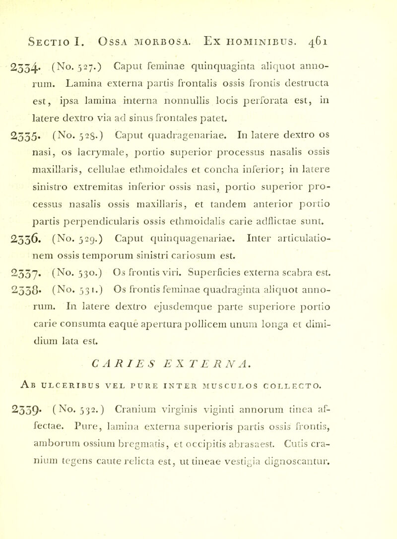 2334. (No. 527.) Caput feminae quinquaginta aliquot anno- rum. Lamina externa partis frontalis ossis frontis destructa est, ipsa lamina interna nonnullis locis perforata est, in latere dextro via ad sinus frontales patet. 2335» (No. 528-) Caput quadragenariae. In latere dextro os nasi, os lacrymale, portio superior processus nasalis ossis maxillaris, cellulae ethmoidales et concha inferior; in latere sinistro extremitas inferior ossis nasi, portio superior pro- cessus nasalis ossis maxillaris, et tandem anterior portio partis perpendicularis ossis ethmoidalis carie adflictae sunt. 2336. (No. 529.) Caput quinquagenariae. Inter articulatio- nem ossis temporum sinistri cariosum est. 2337. (No. 530.) Os frontis viri. Superficies externa scabra est. 2338* (No. 531.) Os frontis feminae quadraginta aliquot anno- rum. I11 latere dextro ejusdemque parte superiore portio carie consumta eaque apertura pollicem unum longa et dimi- dium lata est. CARIES EXTERNA. Ab ulceribus vel pure inter musculos collecto. 2339’ (No. 532.) Cranium virginis viginti annorum tinea af- fectae. Pure, lamina externa superioris partis ossis frontis, amborum ossium bregmatis, et occipitis abrasaest. Cutis cra- nium tegens caute relicta est, ut tineae vestigia dignoscantur.