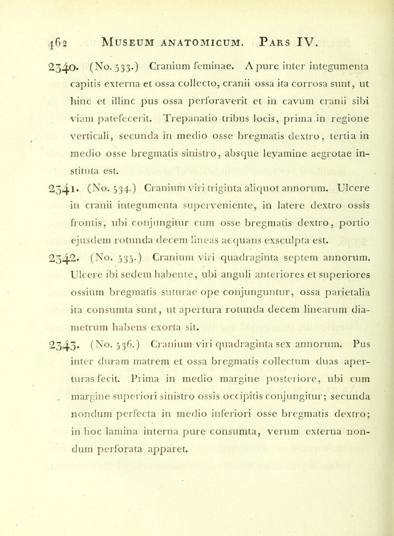 2540» (No. 533.) Cranium feminae. A pure inter integumenta capitis externa et ossa collecto, cranii ossa ita corrosa sunt, ut hinc et illinc pus ossa perforaverit et in cavum cranii sibi viam patefecerit. Trepanatio tribus locis, prima in regione verticali, secunda in medio osse bregmatis dextro, tertia in medio osse bregmatis sinistro, absque levamine aegrotae in- stituta est. 234l* (No. 534.) Cranium viri triginta aliquot annorum. Ulcere in cranii integumenta superveniente, in latere dextro ossis frontis, ubi conjungitur cum osse bregmatis dextro, portio ejusdem rotunda decem lineas aequans exsculpta est. 2342<* (No. 533.) Cranium viri quadraginta septem annorum. Ulcere ibi sedem habente, ubi anguli anteriores et superiores ossium bregmatis suturae ope conjunguntur, ossa parietalia ita consumta sunt, ut apertura rotunda decem linearum dia- metrum habens exorta sit. 2343* (No. 336.) Cranium viri quadraginta sex annorum. Pus inter duram matrem et ossa bregmatis collectum duas aper- turas fecit. Prima in medio margine posteriore, ubi cum margine superiori sinistro ossis occipitis conjungitur; secunda nondum perfecta in medio inferiori osse bregmatis dextro; in hoc lamina interna pure consumta, verum externa non- dum perforata apparet.