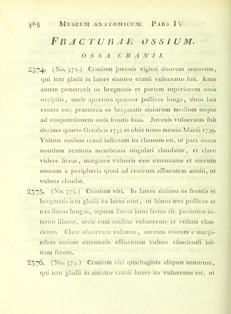 Frac t urar os s l um. ossa CRANII. 2374* (No. 572.) Cranium juvenis viginti duorum annorum, qui ictu gladii in latere sinistro cranii vulneratus fuit. Ictus autem penetravit os bregmatis et partem superiorem ossis occipitis, unde apertura quatuor pollices longa, duos lata exorta est; praeterea os bregmatis sinistrum medium usque ad conjunctionem ossis frontis fissa. Juvenis vulneratus fuit decimo quarto Octobris 1758 et obiit nono mensis Martii 173-9. Vulnus ossibus cranii inflictum ita clausum est, ut pars ossea nondum restituta membrana singulari claudatur, et clare videre liceat, margines vulneris esse extenuatos et succum osseum a peripheria quasi ad centrum affluentem anniti, ut vulnus claudat. ^575* (No. 573.) Cranium viri. In latere sinistro os frontis et bregmatis ictu gladii ita laesa sunt, ut hiatus tres pollices et tres lineas longus, septem lineas latus factus sit, periosteo in- terno illaeso, arcte cum ossibus cohaerente et vulnus clau- dente. Clare observare valemus , succum osseum e margi- nibus ossium extenuatis effluentem vulnus claudendi ini- tium facere. 2376. (No. 574.) Cranium viri quadraginta aliquot annorum, qui ictu gladii in sinistro cranii latere ita vulneratus est, ut