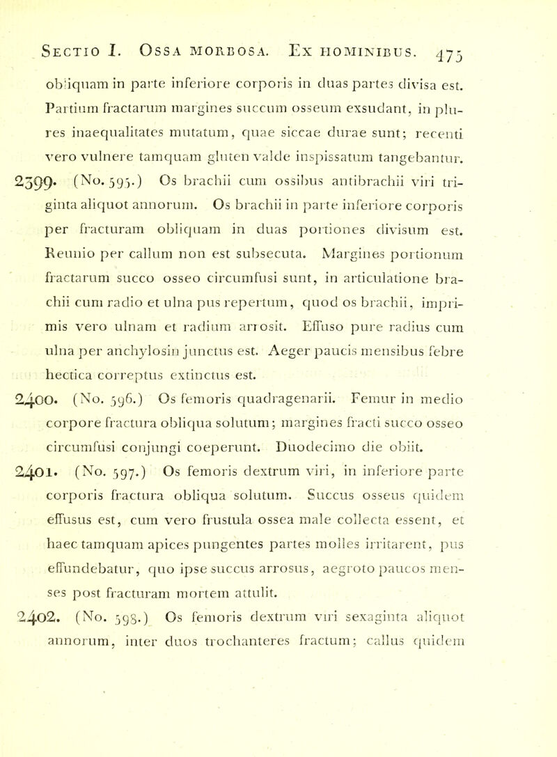 obliquam in parte inferiore corporis in cluas partes divisa est. Partium fractarum margines succum osseum exsudant, in pln- res inaequalitates mutatum, quae siccae durae sunt; recenti vero vulnere tamquam gluten valde inspissatum tangebantur. 2599' (No. 595.) Os brachii cum ossibus antibrachii viri tri- ginta aliquot annorum. Os brachii in parte inferiore corporis per fracturam obliquam in duas portiones divisum est. Keunio per callum non est subsecuta. Margines portionum fractarum succo osseo circumfusi sunt, in articulatione bra- chii cum radio et ulna pus repertum, quod os brachii, impri- mis vero ulnam et radium arrosit. Effuso pure radius cum ulna per anchylosin junctus est. Aeger paucis mensibus febre hectica correptus extinctus est. 2400. (No. 596.) Os femoris quadragenarii. Femur in medio corpore fractura obliqua solutum; margines fracti succo osseo circumfusi conjungi coeperunt. Duodecimo die obiit. 2401. (No. 597.) Os femoris dextrum viri, in inferiore parte corporis fractura obliqua solutum. Succus osseus quidem effusus est, cum vero frustula ossea male collecta essent, et haec tamquam apices pungentes partes molles irritarent, pus effundebatur, quo ipse succus arrosus, aegroto paucos men- ses post fracturam mortem attulit. 2402. (No. 598.) Os femoris dextrum viri sexaginta aliquot annorum, inter duos trochanteres fractum; callus quidem