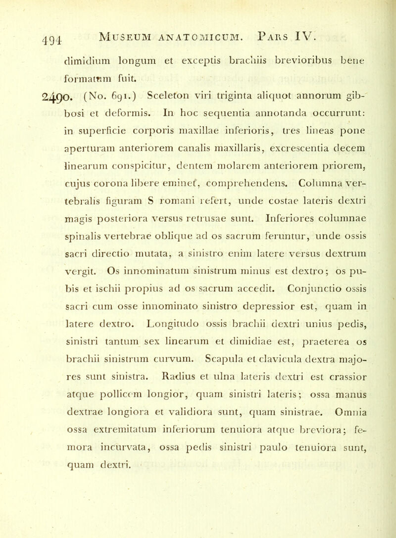 dimidium longum et exceptis brachiis brevioribus bene formamm fuit. 2490. (No. 691.) Sceleton viri triginta aliquot annorum gib- bosi et deformis. In hoc sequentia annotanda occurrunt: in superficie corporis maxillae inferioris, tres lineas pone aperturam anteriorem canalis maxillaris, excrescentia decem linearum conspicitur, dentem molarem anteriorem priorem, cujus corona libere eminef, comprehendens. Columna ver- tebralis figuram S romani refert, unde costae lateris dextri magis posteriora versus retrusae sunt. Inferiores columnae spinalis vertebrae oblique ad os sacrum feruntur, unde ossis sacri directio mutata, a sinistro enim latere versus dextrum vergit. Os innominatum sinistrum minus est dextro; os pu- bis et ischii propius ad os sacrum accedit. Conjunctio ossis sacri cum osse innominato sinistro depressior est, quam in latere dextro. Longitudo ossis brachii dextri unius pedis, sinistri tantum sex linearum et dimidiae est, praeterea os brachii sinistrum curvum. Scapula et clavicula dextra majo- res sunt sinistra. Radius et ulna lateris dextri est crassior atque pollicem longior, quam sinistri lateris; ossa manus dextrae longiora et validiora sunt, quam sinistrae. Omnia ossa extremitatum inferiorum tenuiora atque breviora; fe- mora incurvata, ossa pedis sinistri paulo tenuiora sunt, quam dextri.