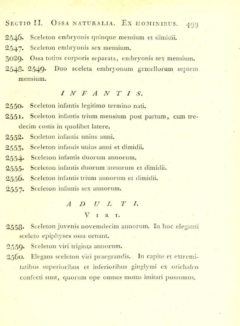 2546* Sceleton embryonis quinque mensium et dimidii. 2547. §celeton embryonis sex mensium. 3029« Ossa totius corporis separata, embryonis sex mensium. 2548» 2549* ^uo sceleta embryonum gemellorum septem mensium. INFANTIS. 2550» Sceleton infantis legitimo termino nati. 2551* Sceleton infantis trium mensium post partum, cum tre- decim costis in quolibet latere. 2552» Sceleton infantis unius anni. 2555« Sceleton infantis unius anni et dimidii. 2554* Sceleton infantis duorum annorum. 2555» Sceleton infantis duorum annorum et dimidii. 2356. Sceleton infantis trium annorum et dimidii. 2557. Sceleton infantis sex annorum. AD U L T I. Viri. 255(3» Sceleton juvenis novemdecim annorum. In hoc eleganti sceleto epiphyses ossa ornant. 2559» Sceleton viri triginta annorum. 2560. Elegans sceleton viri praegrandis. In capite et extremi- tatibus superioribus et inferioribus ginglymi ex orichalco confecti sunt, quorum ope omnes motus imitari possumus.