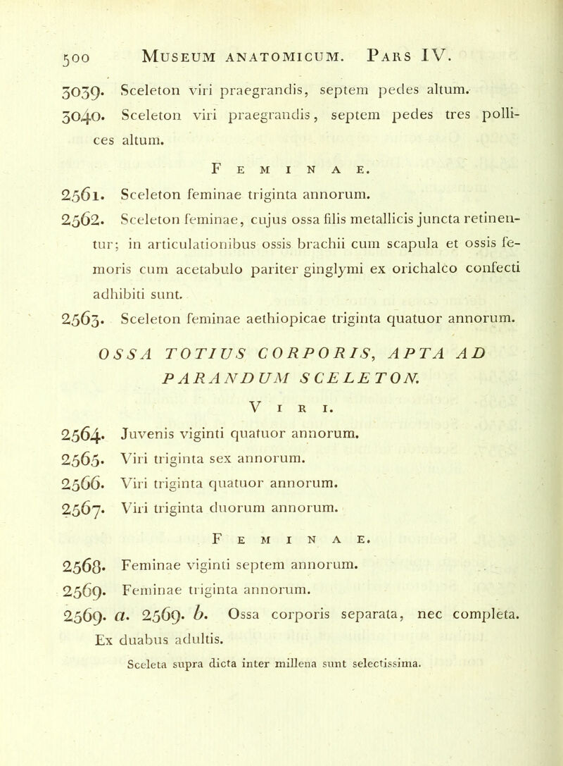 5039. Sceleton viri praegrandis, septem pedes altum. 3040. Sceleton viri praegrandis, septem pedes tres polli- ces altum. Feminae. 256l. Sceleton feminae triginta annorum. 2362. Sceleton feminae, cujus ossa filis metallicis juncta retinen- tur; in articulationibus ossis brachii cum scapula et ossis fe- moris cum acetabulo pariter ginglymi ex orichalco confecti adhibiti sunt. 2563. Sceleton feminae aethiopicae triginta quatuor annorum. OSSA TOTIUS CORPORIS, APTA AD PARANDUM SCELETON Viri. 2564» Juvenis viginti quatuor annorum. 2565. Viri triginta sex annorum. 2366. Viri triginta quatuor annorum. 2367» Viri triginta duorum annorum. Feminae. 2568* Feminae viginti septem annorum. 2369. Feminae triginta annorum. 2369. Cl. 2369* b. Ossa corporis separata, nec completa. Ex duabus adultis. Sceleta supra dicta inter millena sunt selectissima.