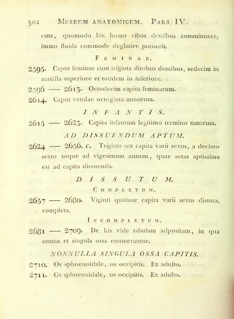 catu, quomodo hic homo cibos dentibus comminuere, immo fluida commode deglutire potuerit. Feminae. 2595. Caput feminae cum triginta duobus dentibus, sedecim in maxilla superiore et totidem in inferiore. 2596 2613* Octodecim capita feminarum. 26l4* Caput vetulae octoginta annorum. INFANTIS. 2615 2623. Capita infantum legitimo termino natorum. AD DISSUENDUM APTUM. 2624 2636. C. Triginta sex capita varii sexus, a decimo sexto usque ad vigesimum annum, quae aetas aptissima est ad capita dissuenda. DISSUTUM. COMPEETUM. 2657 2680. Viginti quatuor capita varii sexus dissuta, completa. Incompletum. 2o8l 2709* De his xdde tabulam adpositam, in qua omnia et singula ossa enumerantur. NONNULLA SINGULA OSSA CAPITIS. 2710. Os sphoenoidale, os occipitis. Ex adulto. 2711* Os sphoenoidale, os occipitis. .Ex adulto.