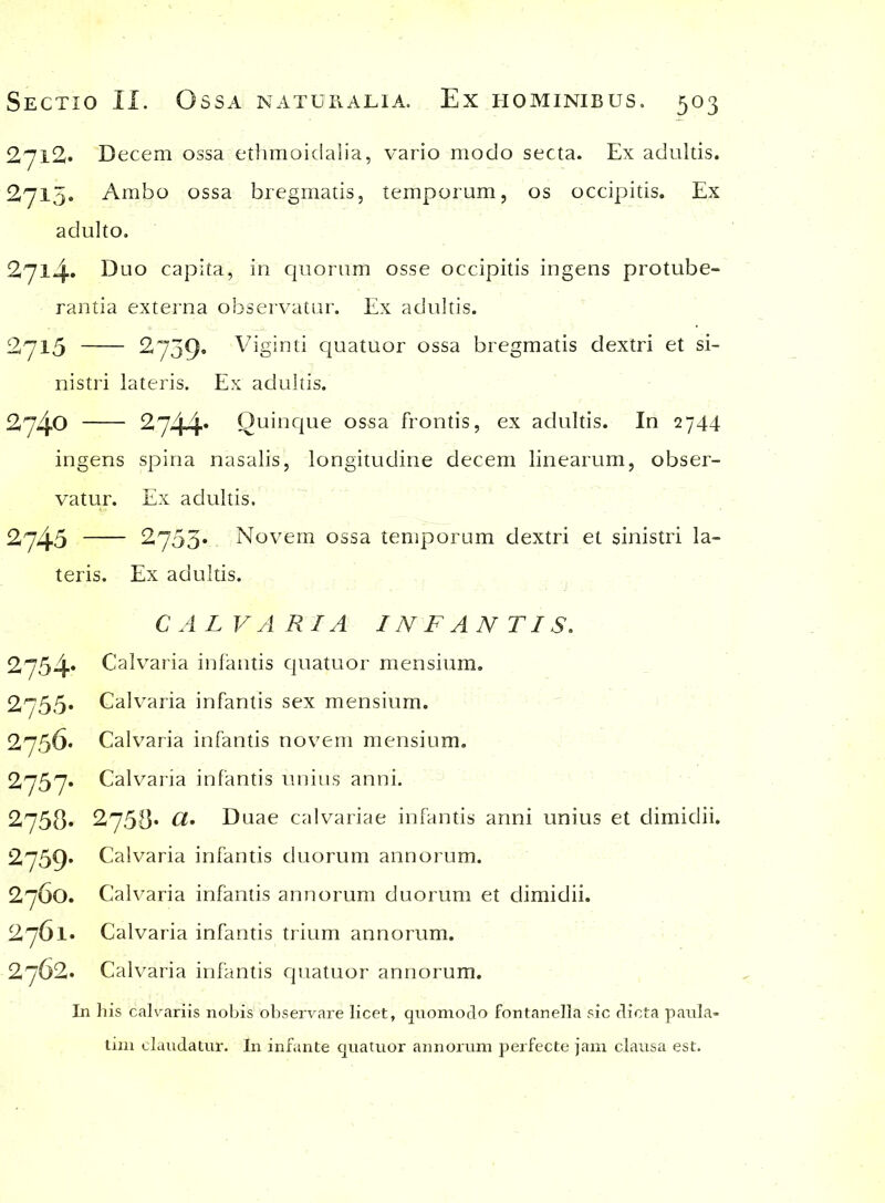 2712,» Decem ossa ethmoidalia, vario modo secta. Ex adultis. 2715. Ambo ossa bregmatis, temporum, os occipitis. Ex adulto. 2714» Duo capita, in quorum osse occipitis ingens protube- rantia externa observatur. Ex adultis. 2715 2739. Viginti quatuor ossa bregmatis dextri et si- nistri lateris. Ex adultis. 2740 2744* Quinque ossa frontis, ex adultis. In 2744 ingens spina nasalis, longitudine decem linearum, obser- vatur. Ex adultis. 2745 2753* Novem ossa temporum dextri et sinistri la- teris. Ex adultis. CALVARIA INFANTIS. 2754* Calvaria infantis quatuor mensium. 2755. Calvaria infantis sex mensium. 2756* Calvaria infantis novem mensium. 2757. Calvaria infantis unius anni. 2758« 2,758* Duae calvariae infantis anni unius et dimidii. 2759* Calvaria infantis duorum annorum. 2760. Calvaria infantis annorum duorum et dimidii. 2761* Calvaria infantis trium annorum. 2762. Calvaria infantis quatuor annorum. In his calvariis nobis observare licet, quomodo fontanella sic dicta paula- tim claudatur. In infante quatuor annorum perfecte jam clausa est.