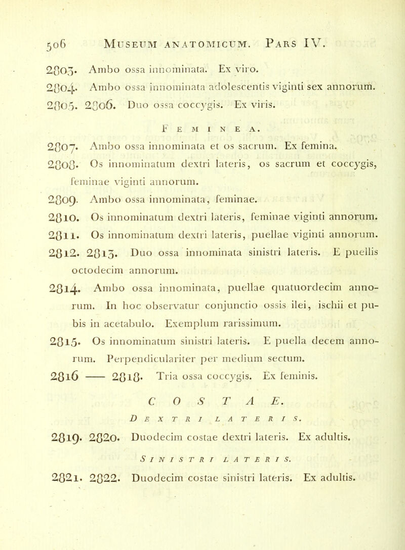 2803. Ambo ossa innominata. Ex viro. 2804. Ambo ossa innominata adolescentis viginti sex annorum. 2805. 28o6. Duo ossa coccj^gis. Ex viris. Feminea. 2807. Ambo ossa innominata et os sacrum. Ex femina. 2808* Os innominatum dextri lateris, os sacrum et coccygis, feminae viginti annorum. 2809. Ambo ossa innominata, feminae. 2810. Os innominatum dextri lateris, feminae viginti annorum. 28ll* Os innominatum dextri lateris, puellae viginti annorum. 28l2. 28l3» Duo ossa innominata sinistri lateris. E puellis octodecim annorum. 28l4* Ambo ossa innominata, puellae quatuordecim anno- rum. In hoc observatur conjunctio ossis ilei, ischii et pu- bis in acetabulo. Exemplum rarissimum. 281.5« Os innominatum sinistri lateris. E puella decem anno- rum. Perpendiculariter per medium sectum. 28l6 28l8* Tria ossa coccygis. Ex feminis. COSTAE. Dextri lateris. 28l9* 2820. Duodecim costae dextri lateris. Ex adultis. Sinistri lateris. 2821. 2822. Duodecim costae sinistri lateris. Ex adultis.