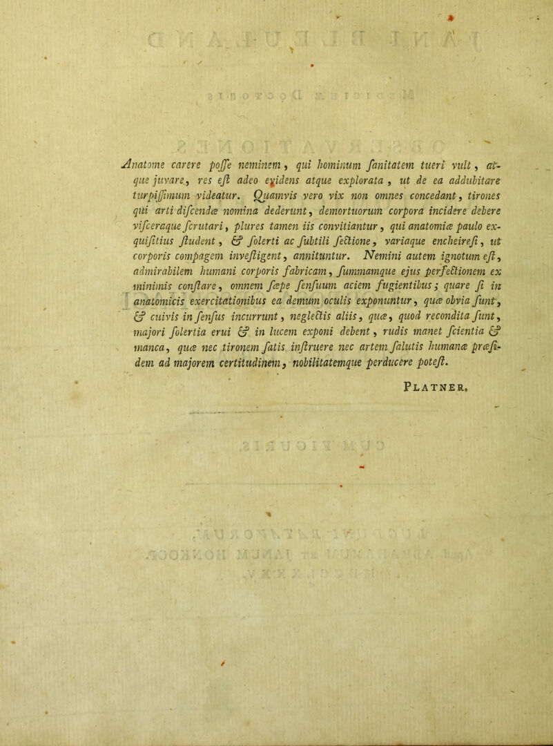 Amtome carere pojje neminem, qui hominum fanitatem tueri vult, at- que juvare, res eji adeo epdens atque explorata , ut de ea addubitare tiirpijjimum videatur. Quamvis vero vix non omnes concedant, tirones qui arti difcenda nomina dederunt, demortuorum corpora incidere debere vifceraque fcrutari, plures tamen iis convitiantur, qui anatomice paulo ex- quifitius Jludent, ^ folerti ac fubtili feElione, variaque encheireji, ut corporis compagem invejligent, annituntur. Nemini autem ignotum eJi, admirabilem humani corporis fabricam, fummamque ejus perfectionem ex minimis conflare, omnem fcspe fenfuum aciem fugientibus^ quare fi in anatomicis exercitationibus ea demum oculis exponuntur, quce obvia funt, Cf cuivis infenfus incurrunt, negleCtis aliis, quce, quod reco?idita funt, majori folertia erui Cf in lucem exponi debent, rudis manet fcientia Cy manca, quce nec tironem fatis inftruere nec artem falutis humance prceji- dem ad majorem certitudinem, nobilitatemqu-e perducere potefi. Platner,