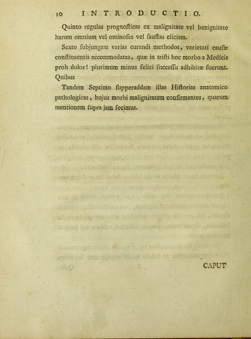 Quinto r^egulas prognoflicas ex malignitate vel benignitate harum omnium vel ominofas vel fauftas eliciam. Sexto fubjungam varias curandi methodos, varietati caufe conflituentis accommodatas, quae in trifti hoc morbo a Medicis proh dolor! plurimum minus felici fucceflli adhibitae fuerunt. Quibus Tandem Septimo fupperaddam illas Hiftorias anatomico pathologicas, hujus morbi malignitatem confirmantes, quarum mentionem fupra jam fecimus. CAPUT