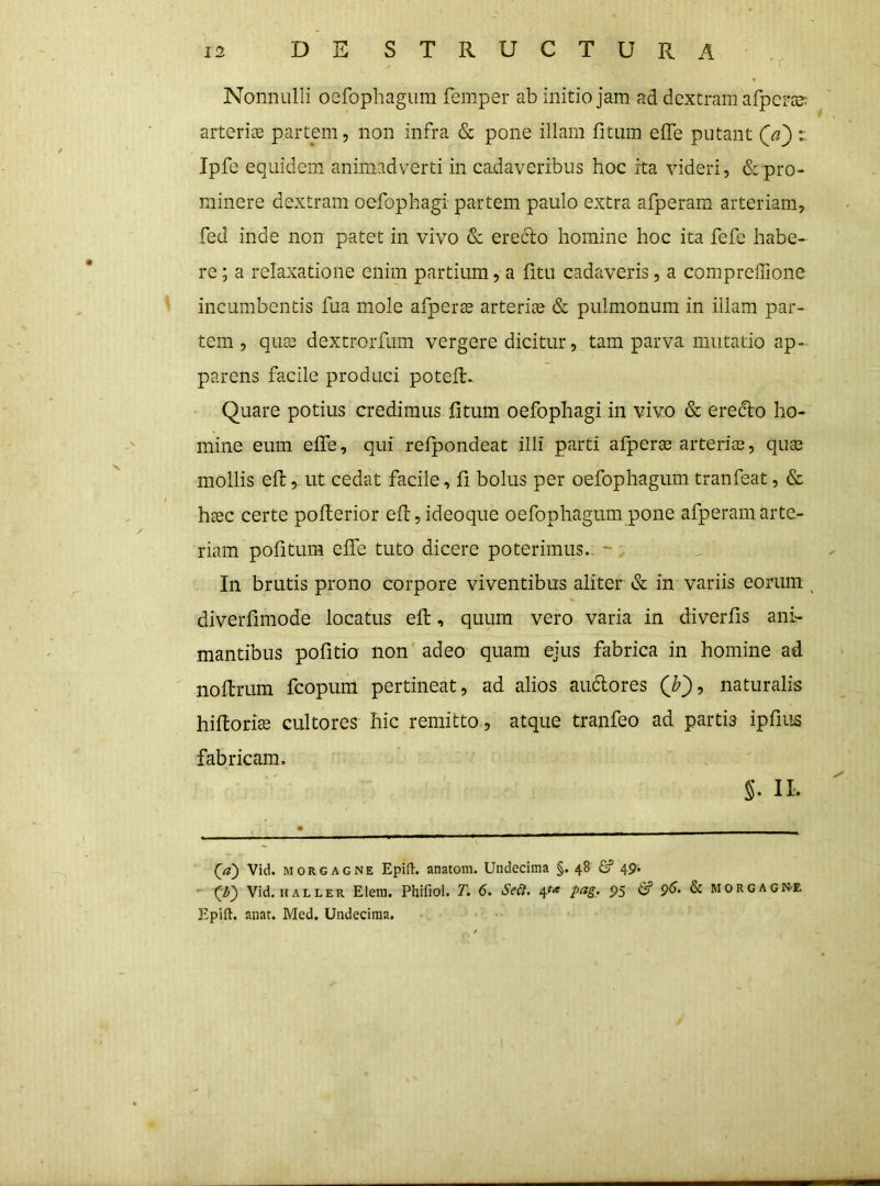 Nonnulli oefophagum femper ab initio jam ad dextram afperas; arteriae partem, non infra & pone illam fitum elTe putant i. Ipfe equidem animadverti in cadaveribus hoc ita videri, & pro- minere dextram oefophagi partem paulo extra afperam arteriam, fed inde non patet in vivo & erefto homine hoc ita fefe habe- re ; a relaxatione enim partium, a fitu cadaveris, a compreffione incumbentis fua mole afperEe arteriae & pulmonum in illam par- tem , quae dextrorfum vergere dicitur, tam parva mutatio ap- parens facile produci potell.- ' Quare potius credimus litum oefophagi in vivo & erecto ho- mine eum elFe, qui refpondeat illi parti afperee arteriae, qute mollis efl: ^ ut cedat facile, 11 bolus per oefophagum tranfeat, & hcGC certe poflerior efl, ideoque oefophagum pone afperam arte- riam pofitum elfe tuto dicere poterimus., ~ ' In brutis prono corpore viventibus aliter & in variis eorum ^ diveiTimode locatus ell, quum vero varia in diverlis ani- mantibus pofitio non adeo quam ejus fabrica in homine ad nollrum fcopum pertineat, ad alios audlores naturalis hifloriae cultores hic remitto, atque tranfeo ad partis ipfius fabricam. II. (^a) Vid. MORGAGNE Epifl-. anatom. Undecima §. 48 & 49. - Vid. HALLER Elein. Phifiol. T. 6. Seii. 4^«« pag. 95 p5. & Morgagne Epifl:. aiiat. Med. Undecima.