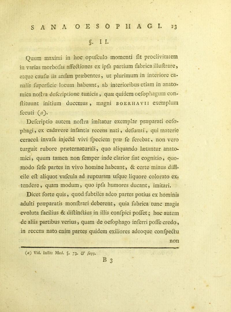 5. I I. Quum maximi in hoc opufculo momenti fit proclivitatem in varias morbofis affeftiones ex ipfa partium fabrica illuflrare, atque caufce iis anfam praebentes, ut plurimum in interiore ca- nalis fupcrficie locum habeant, ab interioribus etiam in anato- mica noftra defcriptione tunicis, quae quidem oefophagum con- ftituunt initium ducemus, magni boerhavii exemplum fecuti Defcriptio autem noftra imitatur exemplar praeparati oefo- phagi, ex cadavere infantis recens nati, defuinti, qui materie ceracea. invafa. injedra vivi fpeciera prae fe ferebat, non vero turguit rubore praeternaturali, quo aliquando lietantur anato- niici^ quum tamen non femper inde clarior fiat cognitio, quo- modo fefe partes in vivo homine habeant, & certe minus diffi- cile efl aliquot vafcula ad rupturam ufque liquore colorato eXr tendere, quam modum, quo ipfa humores ducant, imitari. Dicet forte quis, quod fubtiles adeo partes potius ex hominis adulti praeparatis monftrari deberent, quia fabrica tunc magis evoluta facilius & diftindlius in illis confpici pollet; hoc autem de aliis partibus verius, quam de oefophago inferri polfc credo, in recens nato enim partes quidem exiliores adeoque confpedii Qa~) Vid. Inaic: Med. §. 73, ^ feqq. B 3