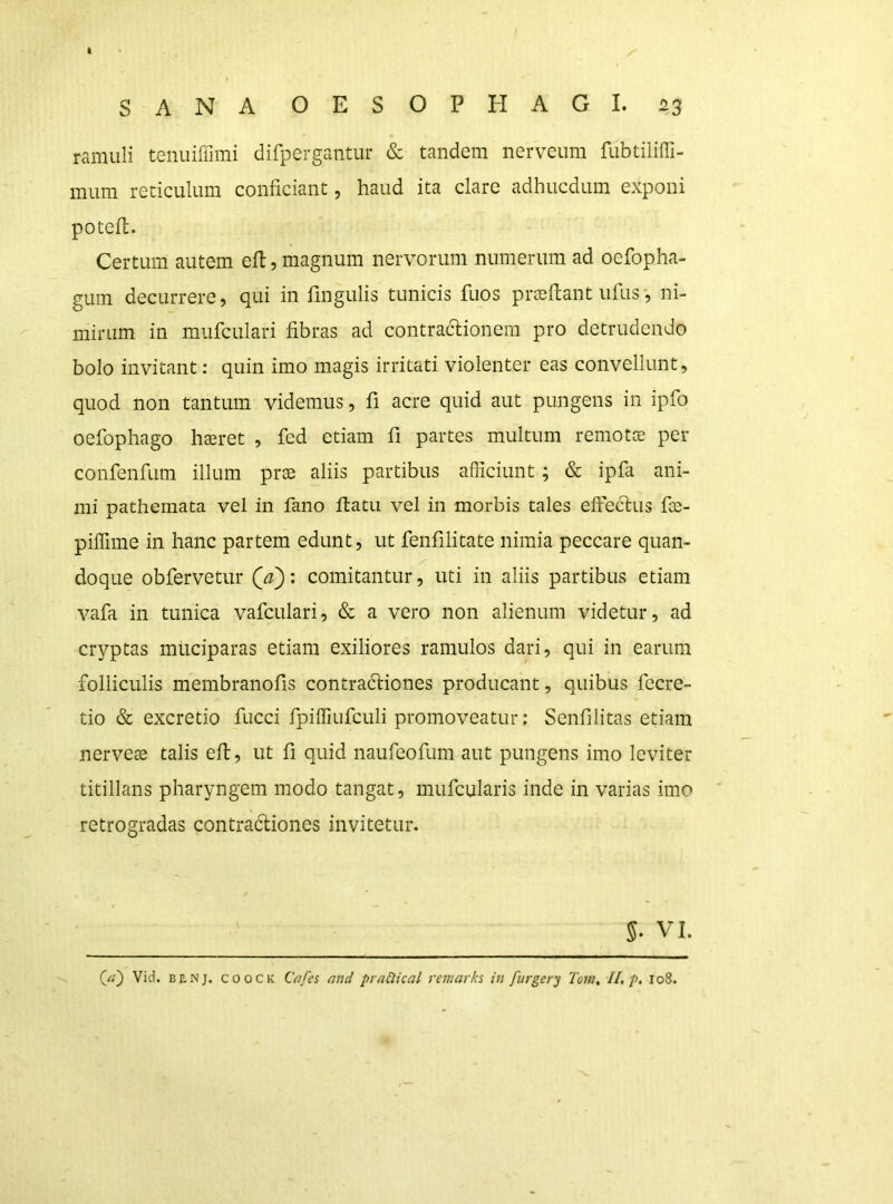 I SANA OESOPHAGI. 23 ramuli tenuiffimi difpergantur & tandem nerveum fubtiliffi- mum reticulum conficiant, haud ita clare adhucdum exponi potefi. Certum autem eft, magnum nervorum numerum ad oefopha- gum decurrere, qui in fingulis tunicis fuos prjefiant ufus', ni- mirum in mufculari fibras ad contractionem pro detrudendo bolo invitant: quin imo magis irritati violenter eas convellunt, quod non tantum videmus, fi acre quid aut pungens in ipfo oefophago haeret , fed etiam fi partes multum remotce per confenfum illum prae aliis partibus afficiunt; & ipfa ani- mi pathemata vel in fano ftatu vel in morbis tales effeclus fae- piffime in hanc partem edunt, ut fenfilitate nimia peccare quan- doque obfervetiir Qa'): comitantur, uti in aliis partibus etiam vafa in tunica vafculari, & a vero non alienum videtur, ad cryptas muciparas etiam exiliores ramulos dari, qui in earum folliculis membranofis contradtiones producant, quibus fecre- tio & excretio fucci fpiffiufculi promoveatur; Senfilitas etiam nerveae talis efl, ut fi quid naufeofum aut pungens imo leviter titillans pharyngem modo tangat, mufcularis inde in varias imo retrogradas contradiones invitetur. 5- VI.