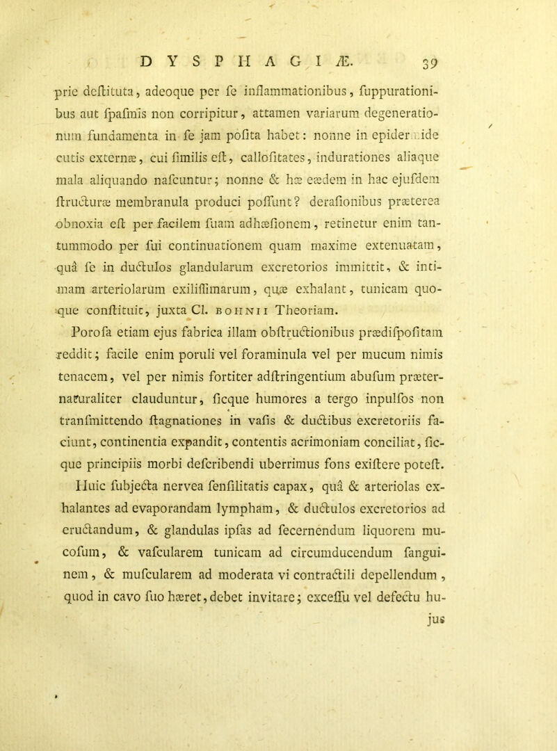 -f' prie dcftituta, adeoque per fe inflammationibus, fuppurationi- bus aut fpafinis non corripitur, attamen variarum degeneratio- num fundamenta in fe jam pofita habet: nonne in epidernide cutis externte, cui flmilis efl, callofitates, indurationes aliaqiie mala aliquando nafcuntur; nonne & h:s ecedem in hac ejufdem flruclura; membranula produci poffunt? derafionibus praeterea obnoxia efl per facilem fuam adhceflonem, retinetur enim tan- tummodo per fui continuationem quam maxime extenuatam, •qua fe in dudlulos glandularum excretorios immittit, & inti- mam arteriolarum exiliffimarum, quce exhalant, tunicam quo- dque conflituic, juxta Cl. bohnii Theoriam. Porofa etiam ejus fabrica illam obflruclionibus pr^difpofitam xeddit; facile enim poriili vel foraminula vel per mucum nimis tenacem, vel per nimis fortiter adflringentium abufum pr^eter- natruraliter clauduntur, ficque humores a tergo inpulfos non tranfmittendo ftagnationes in vafis & duclibus excretoriis fa- ciunt, continentia expandit, contentis acrimoniam conciliat, fic- que principiis morbi deferibendi uberrimus fons exiftere potefl. ITuic fubjedla nervea fenfilitatis capax, qua & arteriolas ex- halantes ad evaporandam lympham, & dudulos excretorios ad erudlandum, & glandulas ipfas ad fecernendum liquorem mu- cofum, & vafcularem tunicam ad circumducendum fangui- nem, & mufcularem ad moderata vi contradlili depellendum , quod in cavo fuo hoeret,debet invitare; cxceffu vel defeclu hu- jus