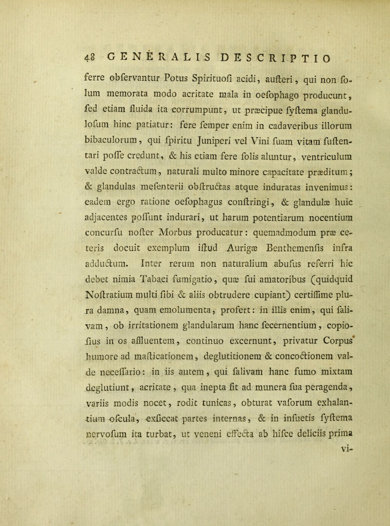 ferre obfervantiir Potus Spirituofi acidi, aufteri, qui non fo- Ium memorata modo acritate mala in oefophago producunt, fed etiam fluida ita corrumpunt, ut prcecipue fyftema glandu- lofum hinc patiatur : fere femper enim in cadaveribus illorum bibaculorum, qui fpiritu Juniperi vel Vini fuam vitam fuften- tari pofle credunt, .& his etiam fere folis alimtur, ventriculum v-alde contradlum, naturali multo minore capacitate proeditum; & glandulas mefenterii obflrudias atque induratas invenimus: eadem ergo ratione oefophagus conftringi, & glanduloe huic adjacentes polTunt indurari, ut harum potentiarum nocentium concurfu nofler Morbus producatur: quemadmodum prsB ce- teris docuit exemplum iflud Aurigae Benthemenfis infra addudlum. Inter rerum non naturalium abufus referri hic debet nimia Tabaci fumigatio, quce fui amatoribus (quidquid Noflratium multi fibi & aliis obtrudere cupiant) certiffime plu- ra damna, quam emolumenta, profert: in illis enim, qui fali- vam, ob irritationem glandularum hanc fecernentium, copio- fius in os afliuentem, continuo excernunt, privatur Corpus* humore ad maflicationem, deglutitionem & concodiionem val- de necelfario-: in iis autem, qui falivam hanc fumo mixtam deglutiunt, acritate , qua inepta fit ad munera fua peragenda, variis modis nocet, rodit tunicas, obturat vaforum exhalan- tium-ofcula, -exflccat partes internas, & in infuetis fyflema nervofum ita turbat, ut veneni effbcla ab hifce deliciis prima VI'