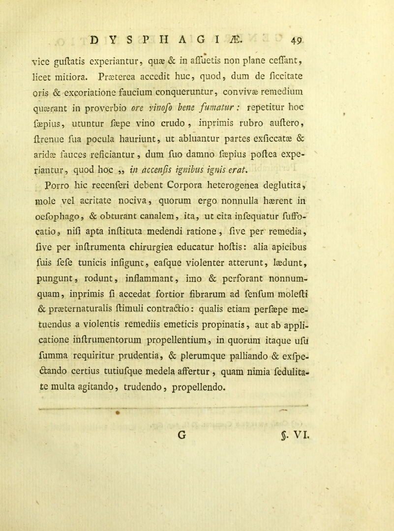 ft ^ vice guftatis experiantur, quae & in afluetis non plane ceflant, licet mitiora. Praeterea accedit huc, quod, dum de ficcitate oris & excoriatione faucium conqueruntur, conviva remedium quaerant in proverbio ore vinofo bene fumatur: repetitur hoc fepius, utuntur faepe vino crudo, inprimis rubro auftero, ftrenue fua pocula hauriunt, ut abluantur partes exficcatte & aridae fauces reficiantur, dum fuo damno flepius poflea expe- riantur , quod hoc ,, in accenfis ignibus ignis erat. Porro hic recenferi debent Corpora heterogenea deglutita, mole vel acritate nociva, quorum ergo nonnulla haerent in oefophago, & obturant canalem, ita, ut cita infequatur fuffo- catio, nifi apta inftituta medendi ratione, five per’remedia, five per inflrumenta chirurgica educatur hoftis: alia apicibus fuis fefe tunicis infigunt, eafque violenter atterunt, laedunt, pungunt, rodunt, inflammant, imo & perforant nonnum- quam , inprimis fi accedat fortior fibrarum ad fenfum molefli & praeternaturalis ftimuli contradlio: qualis etiam perfaepe me- tuendus a violentis remediis emeticis propinatis, aut ab appli- catione inflrumentorum propellentium, in quorum itaque ufu fumma requiritur prudentia, & plerumque palliando & exfpe- dtando certius tutiufque medela affertur, quam nimia fedulita- te multa agitando, trudendo, propellendo. G 5. VI.