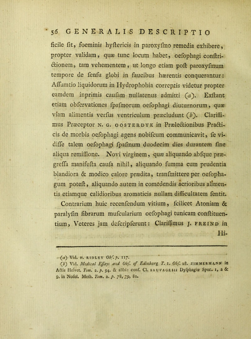 ficile fit, foeminis hyfiericis in paroxyfmo remedia exhibere, propter validam, quaj tunc locum habet, oefophagi conftri- clionem, tam vehementem, ut longo etiam pofl paroxyfmum tempore de fenfu globi in faucibus haerentis conquerantur: AflLinitio liquidorum in Hydrophobia correptis videtur propter eamdera inprimis caufam nullatenus admitti Qa). Exflant etiam obfervationes ipafinorum oefophagi diuturnorum, qute viam alimentis verfus ventriculum praecludunt Clariffi- mus Praeceptor n. g. oosterdyx in Praeledtionibus Pradli- cis de morbis oefophagi agens nobifcum communicavit, fe vi- difie talem oefophagi fpafmum duodecim dies durantem fine aliqua remilTione. Novi virginem, quae aliquando abfque prae- grelfa manifefia caufa nihil, aliquando fumma cum prudentia blandiora & modico calore praedita, tranfmittere per oefopha- gum potefi:, aliquando autem in comedendis acrioribus alimen- tis etiamque calidioribus aromaticis nullam difficultatem fentit. Contrarium huic recenfendum vitium, fcilicet Atoniam & paralyfin fibrarum mufcularium oefophagi tunicam confiituen- tium, Veteres jam defcripferunt: Clariffimus j. freind in Hi- Vid. H. RIDLEY Obf.p. II7. Vid. Medical Efays and Obf. of Edinburg T. I. Obf. 28. ziMMERMii.NN in Aftis Helvet. Totn. 2./>. 94. & alibi: conf. Cl. sauvagesh Dyfphagis :SpeCr i, 2 &