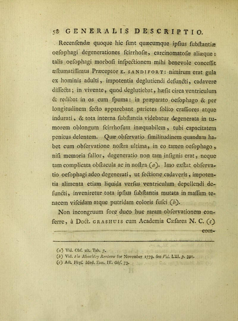 . Recenfendce quoque hic funt quaecumque ipfius fubftaiitice oefophagi'degenerationes fcirrhofae, carcinomatofae aliaeque : talis oefophagi morbofi infpedlionem mihi benevole conceffit aefcLimatiffinius Praeceptor e. sandifort: nimirum erat gula ex hominis adultiimpotentia deglutiendi defundii, cadavere dilTeda; in vivente, quod deglutiebat, haefit circa ventriculum & redibat in os cum fpuma: in praeparato oefophago & per longitudinem feclo apparebant parietes folito craffiores atque indurati, & tota interna fubHantia videbatur degenerata in tu- morem oblongum fcirrhofum inaequabilem, tubi capacitatem penitus delentem. Quae obfervatio fimilitudinem quandam ha- bet cum obfervatione noUra ultima, in eo tamen oefophago, nih memoria fallor, degeneratio non tamjnfignis erat, neque tam complicata obfcacula ac in noftra Qa). Imo exftat obferva- tio oefophagi adeo degenerati, ut fedione cadaveris, impoten- tia alimenta etiam liquida verfus ventriculimi depellendi de- functi, inveniretur tota ipfius fubftanda mutata in maffam te- nacem vifcidara atque putridam coloris fufci Non incongruum fore duco Itug raram obfervationem con- ferre, a Do6t. GRASHUis cum Academia Csefarea N. C. (/v) Vid. Obf. ulc. Tab. 7. (^b~) Vid. t’ie Menthlcy Revieuw for November 1779. feu /W. LXI./>. 391. (f) AR. Pliyf. Med. Tom. IV. Obf. 73.