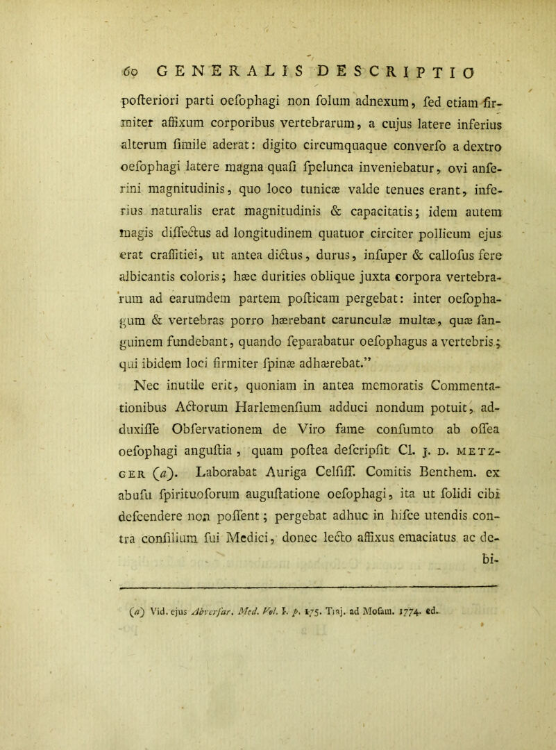 pofleriori parti oefophagi non fokiin adnexum, fed etiam fir« miter affixum corporibus vertebrarum, a cujus latere inferius alterum fimile aderat: digito circumquaque converfo a dextro oefophagi latere magna quafi fpelunca inveniebatur, ovi anfe- rini magnitudinis, quo loco tunicas valde tenues erant, infe- rius naturalis erat magnitudinis & capacitatis; idem autem magis diffedus ad longitudinem quatuor circiter pollicum ejus erat craffitiei, ut antea di6lus, durus, infuper & callofus fere albicantis coloris; liEec durities oblique juxta corpora vertebra- rum ad earumdem partem pofticam pergebat: inter oefopha- gum & vertebras porro hasrebant carunculae multae, quae fan- guinem fundebant, quando feparabatur oefophagus a vertebris; qui ibidem loci firmiter fpinae adhajrebat.” Nec inutile erit, quoniam in antea memoratis Commenta- tionibus Adorum Harlemenfium adduci nondum potuit, ad- duxifiTe Obfervationem de Viro fame confumto ah olfea oefophagi anguftia , quam pollea defcripfit CL j. d. metz- GER Qa). Laborabat Auriga CelfifiT. Comitis Benthem. ex abufu fpirituoforum auguilatione oefophagi, ita ut folidi cibi defcendere non pollent; pergebat adhuc in hifce utendis con- tra confilium fui Medici, donec ledo affixus emaciatus ac de- bi- (/«} Vid.ejus Abrerfar. Med. Vol. l. />. 175. Tiaj. ad Mofam. J774. ed.