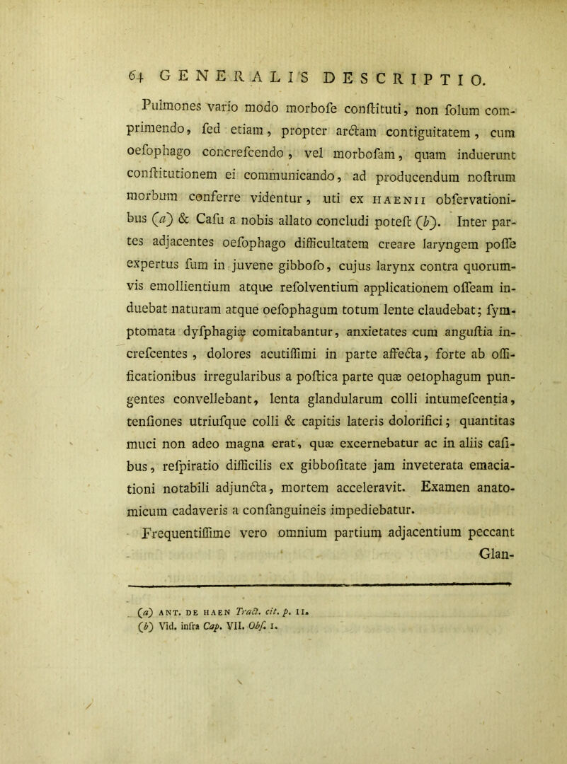 Pulmones vario modo morbofe confHtuti, non folum com- primendo, fed etiam, propter ardlam contiguitatem, cum oefophago concrefeendo, vel morbofam, quam induerunt conflitutionem ei communicando, ad producendum noftrum morbum conferre videntur , uti ex haenii obfervationi- bus (a) & Cafu a nobis allato concludi potell (i;). Inter par- tes adjacentes oefophago difficultatem creare laryngem poffe expertus fum in juvene gibbofo, cujus larynx contra quorum- vis emollientium atqu-e refolventium applicationem offeam in- duebat naturam atque oefophagum totum lente claudebat; fym- ptomata dyfphagiss comitabantur, anxietates cum anguftia in- crefeentes , dolores acutiffimi in parte affeda, forte ab offi- ficationibus irregularibus a pollica parte quae oeiophagum pun- gentes convellebant, lenta glandularum colli intumefeentia, tenliones utriufque colli & capitis lateris dolorifici; quantitas muci non adeo magna erat , quas excernebatur ac in aliis Cali- bus, refpiratio difficilis ex gibbofitate jam inveterata emacia- tioni notabili adjunfta, mortem acceleravit. Examen anato- micum cadaveris a confanguineis impediebatur. - Erequentiffime vero omnium partium adjacentium peccant Glan- (^a) ANT. DE HAEN Tra^. cit. p, II, (O vid. infra Cap. VII.