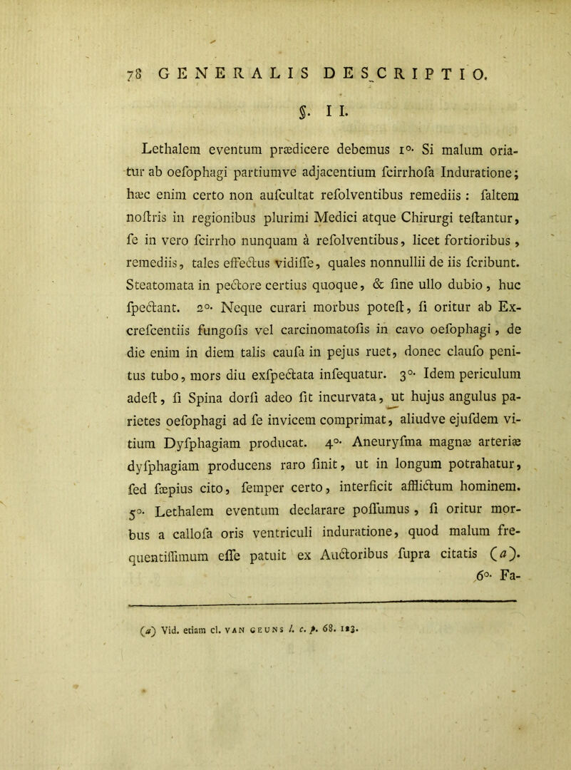 §. I I. Lethalem eventum praedicere debemus Si malum oria- tur ab oefophagi partiumve adjacentium fcirrhofa Induratione; hcec enim certo non aufcultat refolventibus remediis : faltera nollris in regionibus plurimi Medici atque Chirurgi teftantur, fe in vero fcirrho nunquam a refolventibus, licet fortioribus, remediis, tales efFe6lus vidilfe, quales nonnullii de iis fcribunt. Steatomata in peclore certius quoque, & fine ullo dubio, huc fpeftant. Neque curari morbus potefi, fi oritur ab Ex- crefcentiis fungofis vel carcinomatofis in cavo oefophagi, de die enim in diem talis caufa in pejus ruet, donec claufo peni- tus tubo, mors diu exfpedata infequatur. 3°- Idem periculum adefi, fi Spina dorfi adeo fit incurvata, ut hujus angulus pa- rietes oefophagi ad fe invicem comprimat, aliudve ejufdem vi- tium Dyfphagiam producat. 4°- Aneuryfma magna3 arteria dyfphagiam producens raro finit, ut in longum potrahatur, fed fcepius cito, femper certo, interficit afflidlum hominem. 50. Lethalem eventum declarare poflTumus , fi oritur mor- bus a callofa oris ventriculi induratione, quod malum fre- quentiffimum efle patuit ex Audioribus fupra citatis 6°- Fa- (a) Vid. etiam cl. van ceuns 4 c. 68. 1*3.