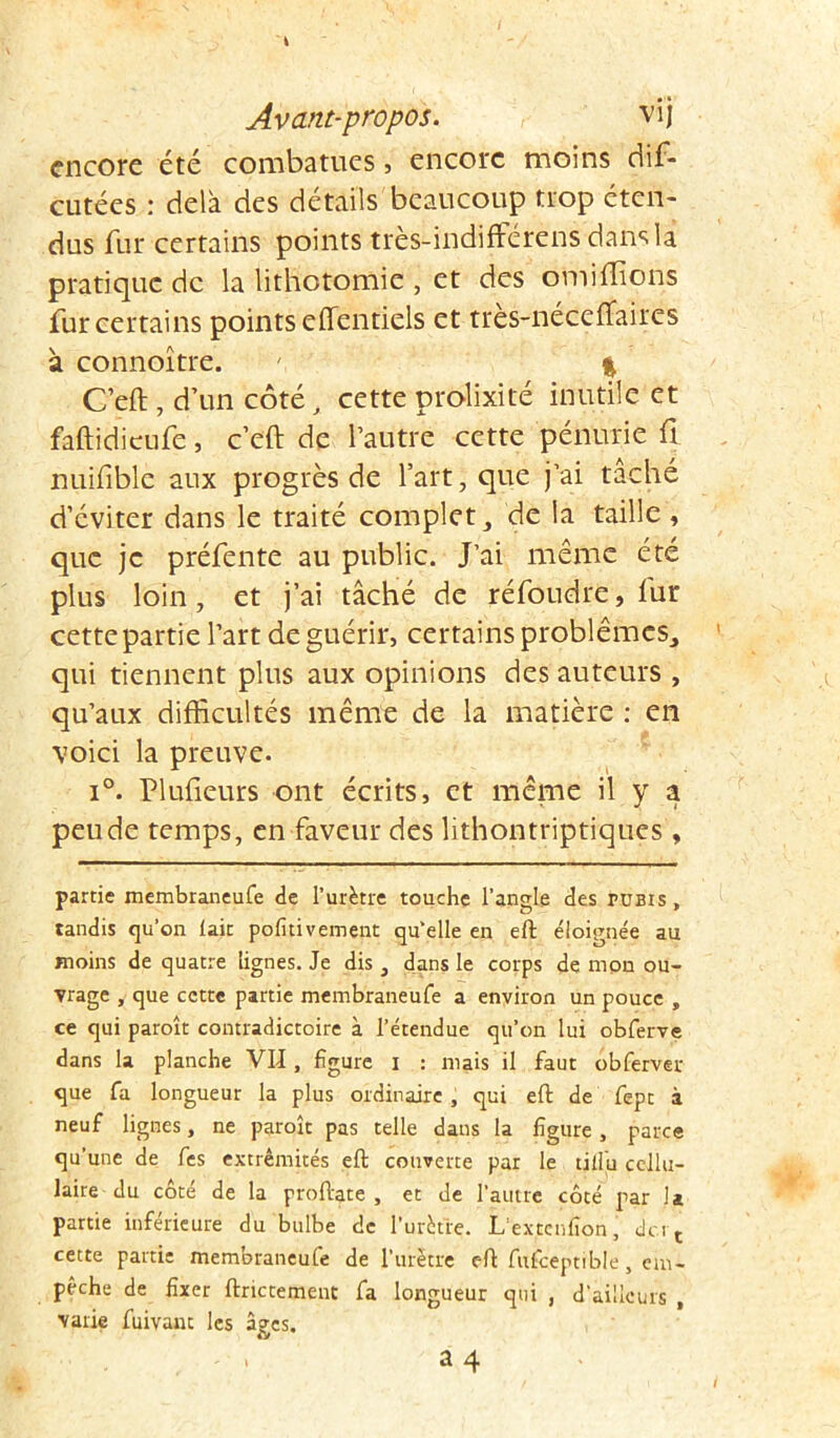 encore été combatucs, encore moins dis- cutées : delà des détails beaucoup trop éten- dus fur certains points très-indifférens dans la pratique de la lithotomie , et des omiffions fur certains points elTentiels et tres-néceffaires à connoître. ' % G’eft , d’un côté, cette prolixité inutile et faftidieufe, c’eft de l’autre cette pénurie fl nuifiblè aux progrès de l’art, que j’ai tâché d’éviter dans le traité complet, de la taille , que je préfente au public. J’ai même été plus loin, et j’ai tâché de réfoudre, fur cette partie l’art de guérir, certains problèmes, qui tiennent plus aux opinions des auteurs , qu’aux difficultés même de la matière : en voici la preuve. i°. Plufieurs ont écrits, et même il y a peu de temps, en faveur des lithontriptiques , partie membraneufe de l’urètre touche l’angle des pubis, tandis qu’on lait pofitivement qu’elle en eft éloignée au moins de quatre lignes. Je dis, dans le corps de mon ou- vrage , que cette partie membraneufe a environ un pouce , ce qui paroît contradictoire à l’étendue qu’on lui obferve dans la planche VII, figure i : mais il faut obferver que fa longueur la plus ordinaire, qui eft de fept à neuf lignes, ne paroît pas telle dans la figure, parce qu’une de fes extrémités eft couverte par le tiifu cellu- laire du côté de la proftate , et de l’autre côté par la partie inférieure du bulbe de 1'urètie. L extcnfion, du t cette partie membraneufe de l’urètre eft fufceptible , em- pêche de fixer ftrictement fa longueur qui , d’ailleurs , varie fuivanc les âges. ' • 34