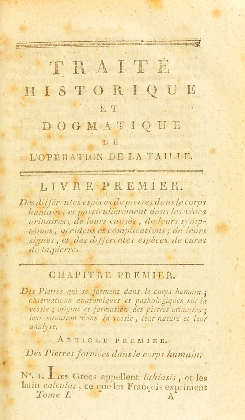 E T B O G M A T I Q U E DE L’OPERATION DE LA TAILLE. LIVRE PRE M I E R. Des cUffcrentes espèces de plèrrey dans lp corps humain , et particulièrement dans les 'voies urinaires ; de leurs causes , de leurs symp- tômes , accidens et complications ; de leurs signes, et des differentes espèces de cures de la,pierre* CHAPITRE PREMIER. Des Pierres qui se forment dans le corps humain j observations anatomiques et pathologiques sur la vessie ; origine et Jormatiôn des pierres urinaires ; leur situation -dans la vessie } leur nature et leur analyse. Article premier. Des Pierres f ormées dans le corps hum ai tu * N°. 1. I JES Grecs appellent Jithiasis , et les latin calculas , ce que les François expriment lome 1. jy