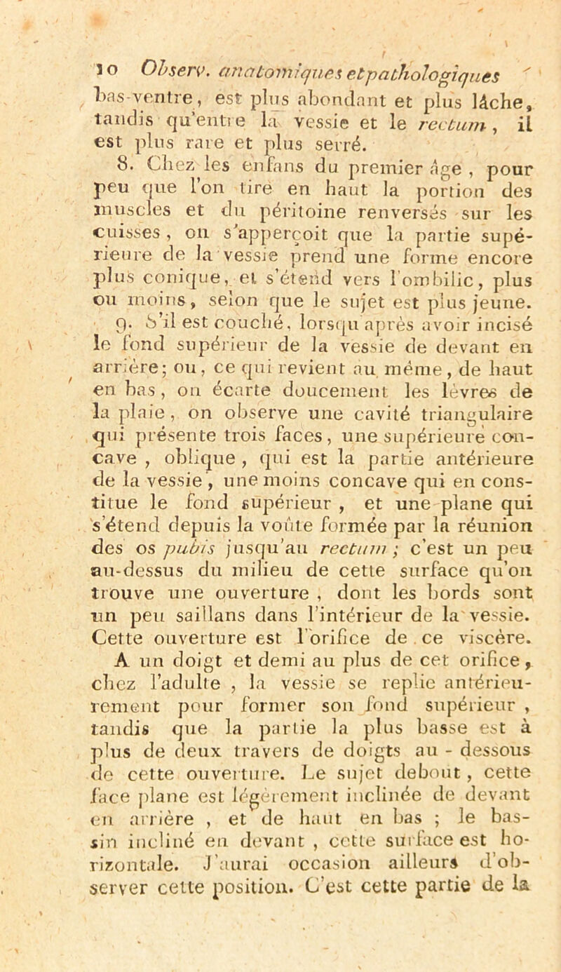 bns ventre, est plus abondant et plus lâche, tandis qu’entre la vessie et le rectum, il est plus rare et plus serré. 8. Chez les en fans du premier âge , pour peu que l’on tire en haut la portion des muscles et du péritoine renversés sur les cuisses , ou s’apperçoit que la partie supé- rieure de la vessie prend une forme encore plus conique, et s’étend vers l’ombilic, plus ou moins, selon que le sujet est plus jeune. 9. b’il est couché, lorsqu après avoir incisé le fond supérieur de la vessie de devant en arrière; on, ce qui revient au même, de haut en bas, on écarte doucement les lèvres de la plaie , on observe une cavité triangulaire qui présente trois faces, une supérieure con- cave , oblique , qui est la partie antérieure de la vessie , une moins concave qui en cons- titue le fond supérieur , et une plane qui s’étend depuis la voûte formée par la réunion des os pubis jusqu’au rectum ; c’est un peu au-dessus du milieu de cette surface qu’on trouve une ouverture , dont les bords sont un peu saillans dans l’intérieur de la vessie. Cette ouverture est l orifice de ce viscère. A un doigt et demi au plus de cet orifice, chez l’adulte , la vessie se replie antérieu- rement pour former son fond supérieur , tandis que la partie la plus basse est à plus de deux travers de doigts au - dessous de cette ouverture. Le sujet debout, cette face plane est légèrement inclinée de devant en arrière , et de haut en bas ; le bas- sin incliné en devant , cette surface est ho- rizontale. J’aurai occasion ailleurs d’ob- server cette position. C’est cette partie de la