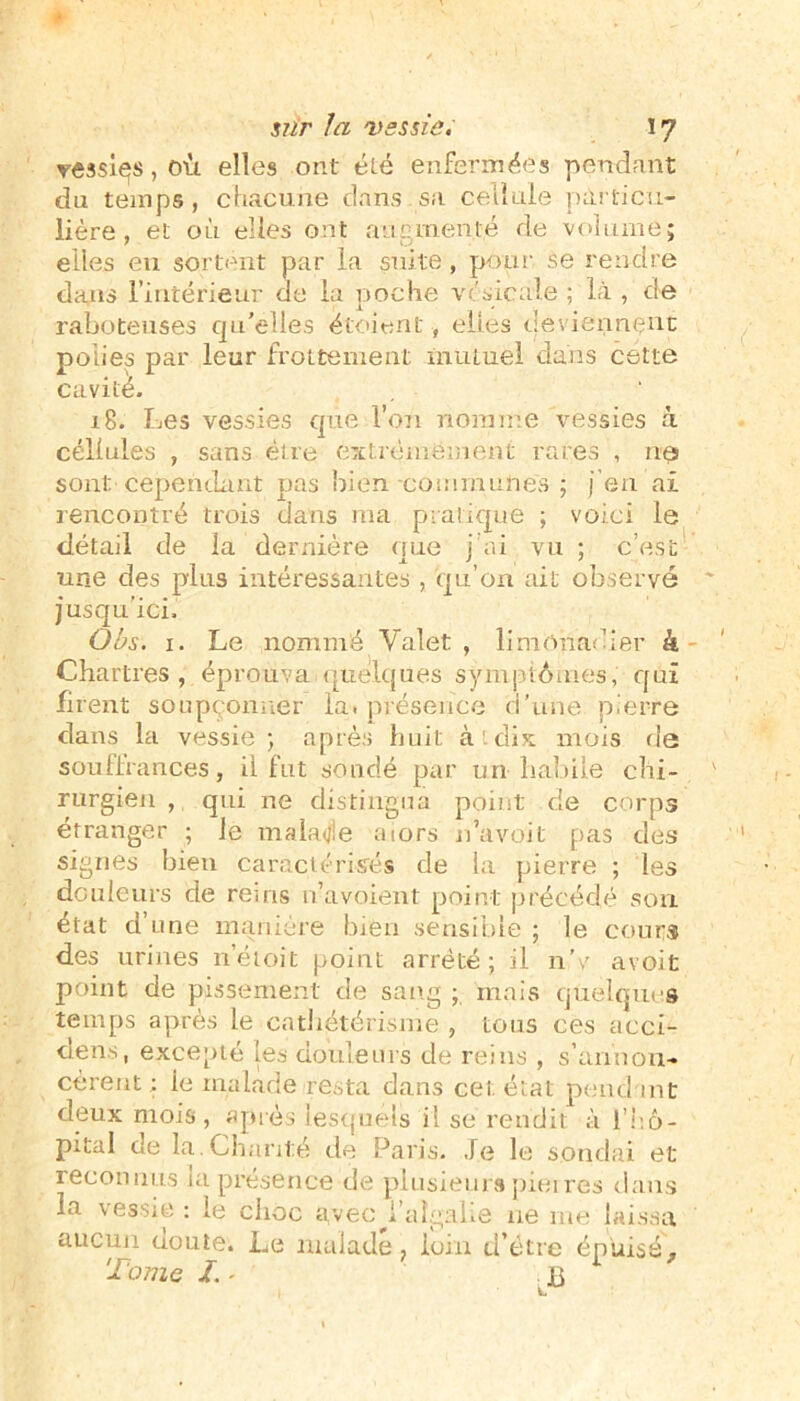 vessies, où elles ont été enfermées pendant du temps , chacune dans sa cellule particu- lière , et où elles ont augmenté de volume; elles eu sortent par la suite, pour se rendre dans l’intérieur ue la poche vésicale ; là , de raboteuses qu'elles etoient, elles deviennent polies par leur frottement mutuel dans cette cavité. 18. Les vessies que l’on nomme vessies à cellules , sans être extrêmement rares , nés sont cependant pas bien communes ; j’en ai rencontré trois dans ma pratique ; voici le détail de la dernière que j’ai vu ; c’est une des plus intéressantes , qu’on ait observé jusqu'ici. Obs. 1. Le nommé Valet , limonadier k Chartres, éprouva.quelques symptômes, qui firent soupçonner la. présence d’une pierre dans la vessie; après huit à.dix mois fie souffrances, il fut sondé par un habile chi- rurgien , qui ne distingua point de corps étranger ; le malade aiors n’a voit pas des signes bien caractérisés de la pierre ; les douleurs de reiris n’avoient point précédé son état d une manière bien sensible ; le cours des urines n’étoit point arrêté; il n'v avoifc point de pissement de sang ; mais quelques temps après le cathétérisme , tous ces acci- dens, excepté les douleurs de reins , s’annon- cèrent; ie malade resta dans cet état pendant deux mois, après lesquels il se rendit à l'hô- pital de la.Chanté de Paris. Je le sondai et reconnus la présence de plusieurs pierres dans la vessie : le choc avec Jùilgalie ne me laissa aucun doute. Le malade, loin d’étre épuisé. Tome T* jg