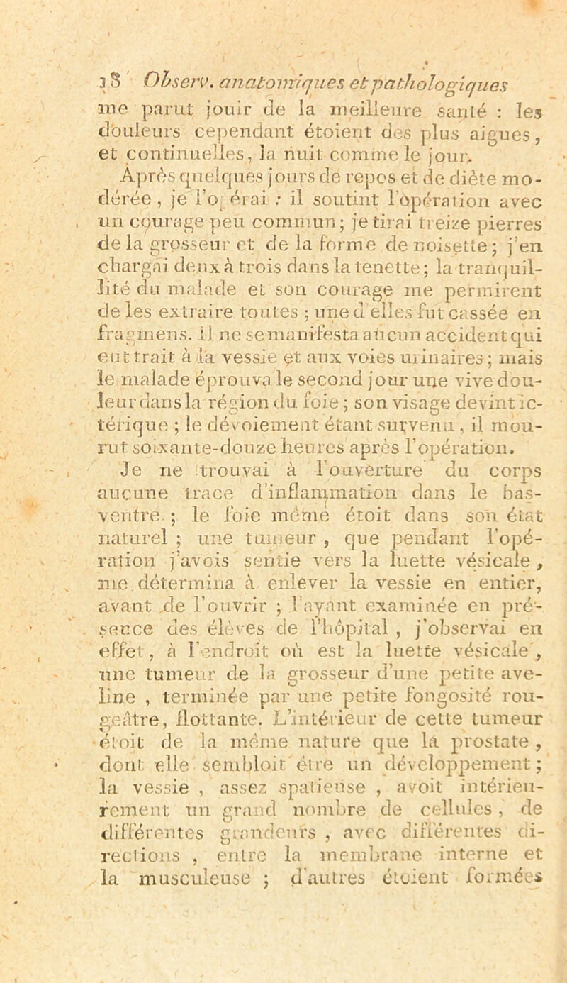 me parut jouir cle la meilleure sariié : les douleurs cependant étoierit des plus aigues, et continuelles, la nuit comme le jour. Après quelques jours de repos et de diète mo- dérée , je i’o érai : il soutint l’ôpération avec un cpurage peu commun; je tirai treize pierres de la grosseur et de la forme de noisette ; j’en char gai deux à trois dans la tenette ; la tranquil- lité du malade et son courage me permirent de les extraire toutes ; une d’elle»fut cassée en fragmens. il ne se manifesta aucun accident qui eut trait à la vessie et aux voies urinaires; mais le malade éprouva le second jour une vive dou- leur dans la région du foie ; son visage devint ic- lérique ; le dévoiement étant subvenu , il mou- rut soixante-douze heures après l’opération. Je ne trouvai à h ouverture du corps aucune trace d'inflammation dans le bas- ventre. ; le foie même étoit dans son état naturel ; une tumeur , que pendant l'opé- ration j’avois sentie vers la luette vésicale, sue détermina à enlever la vessie en entier, avant xle l’ouvrir ; l’ayant examinée en pré- sence des élèves de l’hôpital , j’observai en effet, à l’endroit où est la luette vésicale', une tumeur de la grosseur d’une petite ave- line , terminée par une petite fongosité rou- eeatre, flottante. L’intérieur de cette tumeur •étoit de la même nature que la prostate, dont elle Sembloit' être un développement ; la vessie , assez spafieüse , avoit intérieu- rement un grand nombre de cellules, de différentes grandeurs , avec différentes di- rections , entre la membrane interne et la musculeuse ; d autres ctcient formées