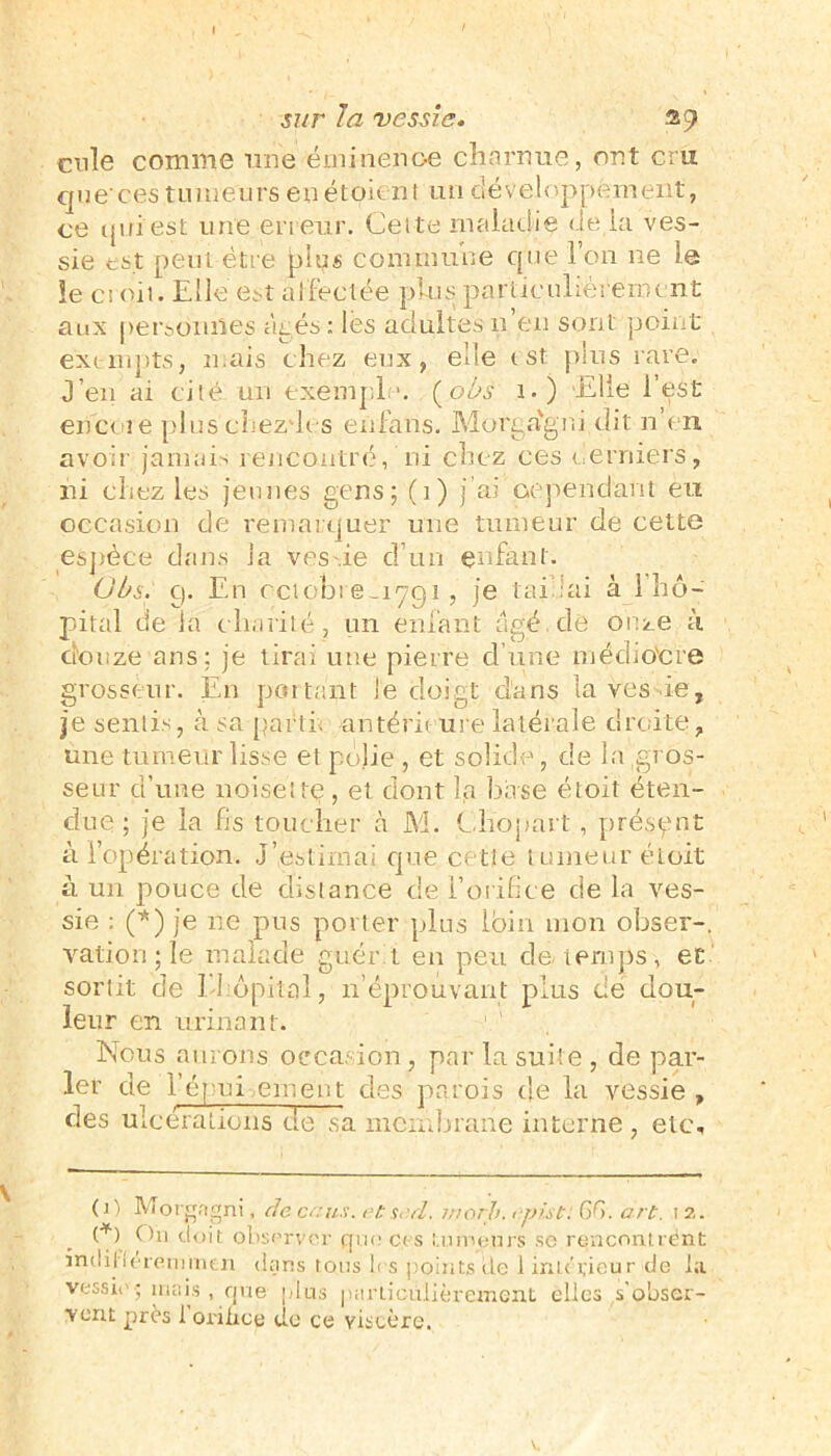 cnle comme une éminence charnue, ont cru que’ces tumeurs en étoient un développement, ce qui'est une erreur. Celte maladie de là ves- sie est peut être plus commune que l’on ne le îe croit. Elle est affectée plus particulièrement aux personnes âgés: les adultes 11 en sont point exempts, mais chez eux, elle t st plus rare. J’en ai cité un exempl *. (obs 1.) 'Elle l’est enc< 1 e pluschezdes enfans. Morga'gni dit n’en avoir jamais rencontré, ni chez ces derniers, ni chez les jeunes gens; (1) j’ai cependant eu occasion de remarquer une tumeur de cette espèce dans la ves ie d’un enfant. Obs. g. En ectobi emyq 1, je tairai à l’hô- pital de la charité, un enfant âgé. de onze à douze ans; je tirai une pierre dune médiocre grosseur. En portant le doigt d’ans laves ie, je sentis, à sa parti, antérieure latérale droite, une tumeur lisse et polie , et solide, de la gros- seur d’une noisette, et dont la base étoit éten- due ; je la fis toucher à M. Chopart, présent à l’opération. J estimai que cette tumeur étoit à un pouce de distance de l'orifice de la ves- sie : (*) je lie pus porter plus loin mon obser-, vation ; le malade guér i en peu de temps, et sortit de E-bôpital, n’éprouvant plus de dou- leur en urinant. 1 ' Nous aurons occasion, par la suite , de par- ler de l’épui muent des parois de la vessie , des ulcérations de sa membrane interne , etc. (]) Morgagni, de ce us. r-tsrd. înorh. rpist: GG. art. 12. Oh doit observer que ces tumeurs se renconlrént indiherenimen dans tous 1rs points de i intérieur de la vessie; mais, que plus parliciilièrement elles s’obser- vent près 1 orifice de ce viscère.