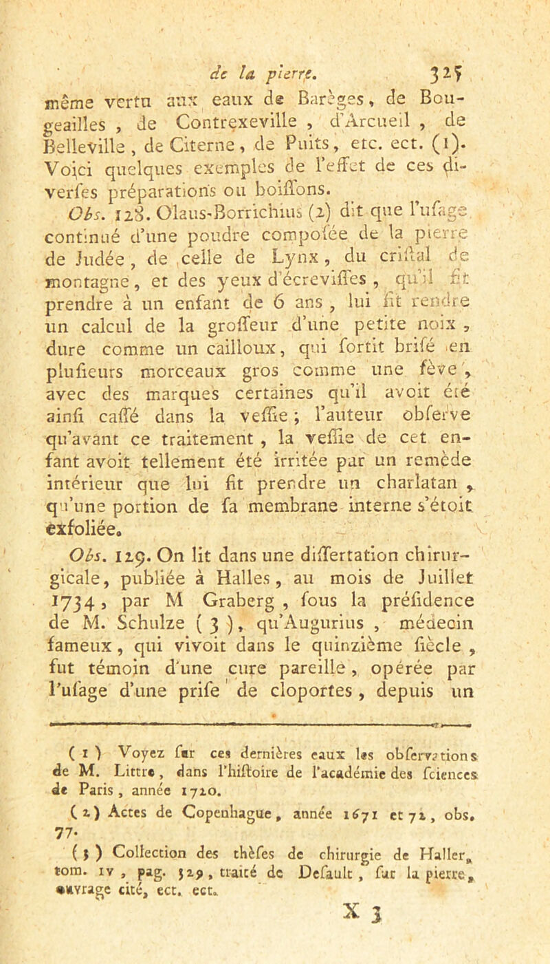 même vertu aux eaux de Barèges, de Bou- geailîes , de Contrexeville , d’Arcueil , de Belleville, de Citerne, de Puits, etc. ect. (i). Vo^ci quelques exemples de l’effet de ces <^i- verfes préparations ou boirions. Obs. ilS. ÔlauS'Borrichius (2) dit que l’ufage. continué d’une poudre compofce de la pierre de Judée, de celle de Lynx, du enflai de montagne, et des yeux d’écrevifles , c£uii fit prendre à un enfant de 6 ans , lui fit rendre un calcul de la groffeur d’une petite noix , dure comme un cailloux, qui fortit brifé en plufieurs morceaux gros comme une fève , avec des marques certaines qu’il avoit été ain.fi caffé dans la veffie ; l’auteur obferve qu’avant ce traitement , la veflie de cet en- fant avoit tellement été irritée par un remède intérieur que lui fit prendre un charlatan , qu’une portion de fa membrane interne s’étoit exfoliée. Obs. 119. On lit dans une differtation chirur- gicale, publiée à Halles, au mois de Juillet 1734, par M Graberg , fous la préfidence de M. Schulze ( 3 ), qu’Augurius , médecin fameux, qui vivoit dans le quinzième fiècle , fut témoin d'une cure pareille, opérée par l’ufage d’une prife de cloportes , depuis un ( 1 ) Voyez fer ces dernières eaux les obferv;>tions de M. Littré, dans l’hiftoire de l'académie des fciences d* Paris, année 1710. (z) Acres de Copenhague, année 1671 et 71, obs, 77- ( I ) Collection des thèfes de chirurgie de Haller, tora. iv, pag. jzji, traité de Default , fut la pierre, •image cité, ect. ect. 3 X