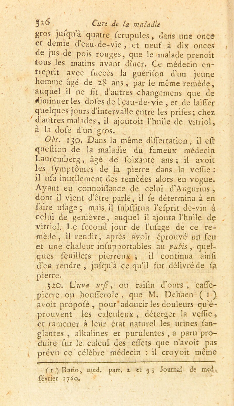 gros jufqua quatre fcrupules, dans une onçô et demie deau de-vie, et neuf à dix onces ne jus de pois rouges, que le malade prenoit tous les matins avant dîner. Ce médecin en- treprit avec fuccès la guérifon d’un jeune homme âgé de 28 ans, par le même remède, auquel il ne fît d’autres changemens que dç diminuer les dofes de l'eau-de-vie , et de laiffer quelques1 jours d’intervalle entre les prifes; chez / d autres malades, il ajoutoit l’huile de vitriol, à la dofe cl’un gros, Obs. 130. Dans la même differtation, il efl queftion de la maladie du fameux médecin Lauremberg, âgé de foixante ans ; il avoit les fymptômes de la pierre dans la vefîie : il ufa inutilement dçs remèdes alors en vogue. Ayant eu çonnoiffance de celui d’Augurius , dont il vient d’être parlé, il fe détermina à en faire ufage ; mais, il fubfïitua i’efprit de-vin à celui de genièvre, auquel il ajouta l’huile dç vitriol. Lç fécond jour de l’ufage de ce re- mède , il rendit, après avoir éprouvé ml feu et une chaleur infupportabies au pubis, quel- ques feuillets pierreux ; il continua ainfx d’en rendre, jufqu’à ce qu’il fut délivréde fe pierre. 320. Vuva urjz, ou raifin d’ours , caffe- pierre op boufferole , que M. Dehaen ( 1 ) avoit propofé , pour’adoucir les douleurs qu’é- prouvent les calculeux , déterger la vefîie , et ramener à leur état naturel les urines fan- glantes , alkalines et purulentes , a paru pro- duire fur le calcul des effets que n’avoit pas prévu ce célèbre médecin : il croyoit même ( 1 ) Ratio, mcd. part, x et 3 5 Journal de med. février 1760.