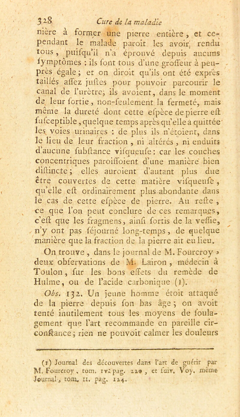 mère a former une pierre entière, et ce- pendant le malade paroit les avoir! rendu tous, puifqu’il n’a éprouvé depuis aucuns iymptômes : ils font tous d’une groffeur à peu- près égale ; et on diroit qu’ils ont été exprès taillés affez juftes pour pouvoir parcourir le canal de l’urètre; ils avoient, dans le moment de leur lortie, non-feulement la fermeté, mais même la dureté dont cette efpèce de pierre eft fufceptible, quelque temps après quelle a quittée le$. voies urinaires : de plus ils n’étoient, dans le lieu de leur fraction , ni altérés , ni enduits d’aucune fubftar.ee vifefueufe : car les couches concentriques paroiffoient d’une manière bien diftmete; elles auroient d’autant plus due être couvertes de cette matière vifqueufe , qu’elle eft ordinairement plus abondante dans le cas de cette efpèce de pierre. Au refte , ce que l’on peut conclure de ces remarques, c’eft que les fragmens, ainft fortis de la veffie, n’y ont pas féiourné long-temps , de quelque manière que la fraction de la pierre ait eu lieu. On trouve , dans le journal de M. Fourcroy 3 deux obfervations de M. Lairon , médecin à Toulon, fur les bons effets du remède de Hulme, ou de l’acide carbonique (1). Obs. 132. Un jeune homme étoit attaqué de la pierre depuis fon bas âge ; on avoit tenté inutilement tous les moyens de foula- gement que Part recommande en pareille cir- conftance; rien ne pouvoit calmer les douleurs (î) Journal des découvertes dans l’art de guérir par M. Fourcroy , tom. iv;pag. n» , et iuiv. Voy. même Journal j tom. n. pag. 114.
