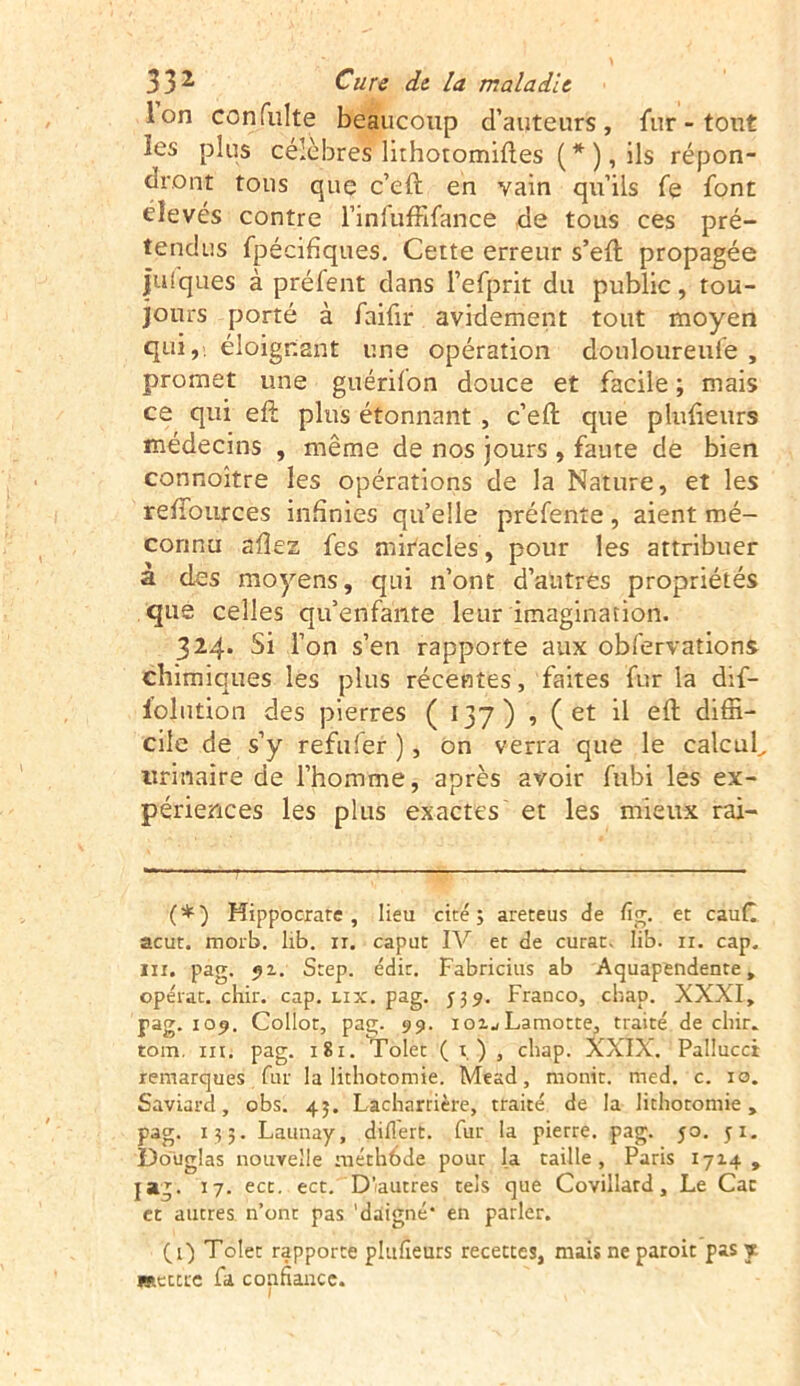 Ion con fuite beaucoup d’auteurs, fur - tout les plus célèbres lithotomifles (*) , ils répon- dront tons que c’eft en vain qu’ils fe font élevés contre l’infuffifance de tous ces pré- tendus fpécifiques. Cette erreur s’eft propagée |u(ques à préfent dans l’efprit du public, tou- jours porté à faifir avidement tout moyen qui,, éloignant une opération douloureufe , promet une guérifon douce et facile ; mais ce qui eft plus étonnant , c’eft que plufieurs médecins , même de nos jours , faute de bien connoître les opérations de la Nature, et les rehources infinies qu’elle préfenîe, aient mé- connu allez fes miracles, pour les attribuer a des moyens, qui n’ont d’autres propriétés que celles qu’enfante leur imagination. 324. Si l’on s’en rapporte aux obfervations chimiques les plus récentes, faites fur la dif- folution des pierres ( 137) , (et il eft diffi- cile de s’y refufer ), on verra que le calcul., urinaire de l’homme, après avoir fubi les ex- périences les plus exactes et les mieux rai- (*) Hippocrate, lieu cité; areteus de fig. et caufl acut. morb. lib. ir. caput IV et de curât, lib. 11. cap. ni. pag. 92. Step. édit, Fabricius ab Aquapendente, opérât, chir. cap. lix. pag. 539. Franco, chap. XXXI, pag. 109. Collot, pag. 99. 102., Lamotte, traité de cliir. tom. iu. pag. 181. Tolet ( t, ) , cliap. XXIX. Pallucci remarques fut la lithotomie. Mead, monit. rned. c. 10. Saviard, obs. 43. Lacharrière, traité de la lithotomie, pag. 13 5. Launay, diflert. fut la pierre, pag. 50. ji. Douglas nouvelle méthbde pour la taille, Paris 1714 , jag. 17. ect. ect. D’autres tels que Covillard, Le Car et autres n’ont pas 'daigné* en parler. (4) Tolet rapporte plufieurs recettes, mais ne paroit pas y. «tertre fa confiance.