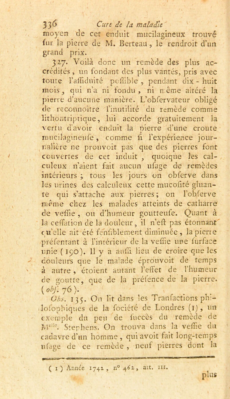 moyen de cet enduit mucilagineux trouvé fur la pierre de M. Berteau, le rendroit d’un grand prix. 327. Voilà donc un remède des plus ac- crédités , un fondant des plus vantés, pris avec toute l’affiduité peffibie , pendant dix - huit mois , qui n’a ni fondu , ni n.ême altéré la pierre d’aucune manière. L’obfervateur obligé de reconnoître l’inutilité du remède comme lithontriptique, lui accorde gratuitement la vertu d'avoir enduit la pierre d'une croûte rmicilagmeufe, comme h l’expérience jour- nalière ne prouvoit pas que des pierres font couvertes de cet induit , quoique les cal- culeux n’aient fait aucun ufage de remèdes intérieurs j tous les jours on obferve dans les urines des calculeux cette mucolité gluan- te qui s’attache aux pierres ; on l’obferve même chez les malades atteints de catharre de veffie , ou d’humeur goutteufe. Quant à la cédât ion de la douleur , il n’eft pas étonnant cu’elle ait été fehllblement diminuée, la pierre préfentant à l’intérieur de la veffie une furface unie ( 190). 11 y a auffii lieu de croire que les  couleurs que le malade éprouvoit de temps v à autre, étoient autant l’effet de l’humeur de goutte, que de la préfence de la pierre. ( obJ‘. 76 ). - > Obs. 135. On lit dans les Tranfactions pn:- dofopbiques de la fociété de Londres (1), un exemple du peu de fuccès du remède de 'MelIc. Stephens. On trouva dans la veffie du cadavre d’un homme , qui avoit fait long-temps ufage de ce remède , neuf pierres dont la ( 1) Année 1741, n° 461, au. ni. plus