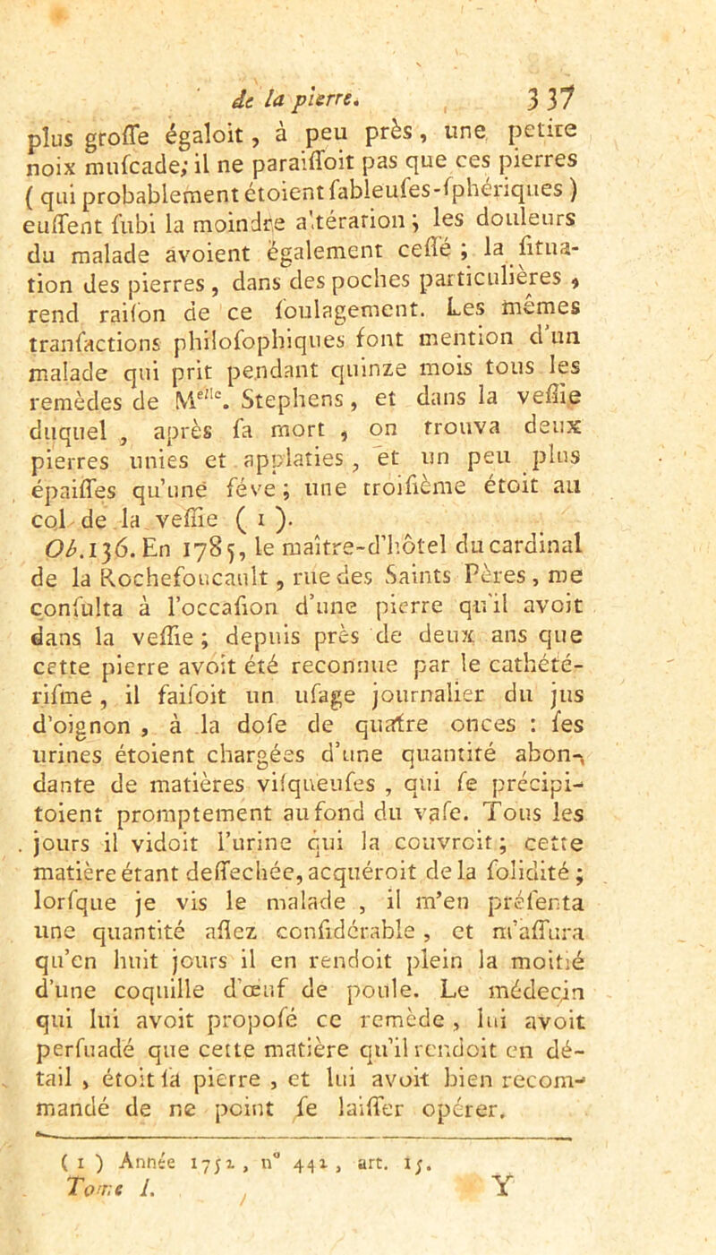 plus grofle égaloit, a peu près, une petite noix mufeade; il ne paraiffoit pas que ces pierres ( qui probablement étoient fableufes-fpheriques ) euffent fubi la moindre altération ; les douleurs du malade avoient egalement ceflé ; la fitua- tion des pierres , dans des poches particulières 9 rend raifon de ce Soulagement. Les memes transactions philofoplnques font mention d un malade qui prit pendant qiunze mois tous les remèdes de MelI% Stephens, et dans la veffie duquel , après fa mort , on trouva deux pierres unies et applaties , et un peu plus épaiffes qu’une fève ; une troifième etoit au col de la veffie ( i ). Ol.l}6.En 1785, le inaître-d’hôtel du cardinal de la Rochefoncault, rue des Saints Pères, me çonfulta à l’occafion d’une pierre qu'il avoit dans la veffie; depuis près de deux ans que cette pierre avoit été reconnue par le cathété- rifme, il faifoit un ufage journalier du jus d’oignon , à la dofe de quatre onces : fes urines étoient chargées d’une quantiré abon-, dante de matières vilqueufes , qui fe précipi- toient promptement au fond du vafe. Tous les jours il vidoit l’urine qui la couvrcit ; cette matière étant deffechée, acquéroit delà foîicîité ; lorfque je vis le malade , il m’en préfenta une quantité allez confidérable, et m’affura qu’en huit jours il en rendoit plein la moitié d’une coquille d'œuf de poule. Le médecin qui lui avoit propofé cc remède, lui avoit perfuadé que cette matière qu’il rendoit en dé- tail , étoit fa pierre , et lui avoit bien recom- mandé de ne point fe laiffer opérer. «- . (1 ) Année 1751, n° 441, art. 1;. Ton;e L ! Y