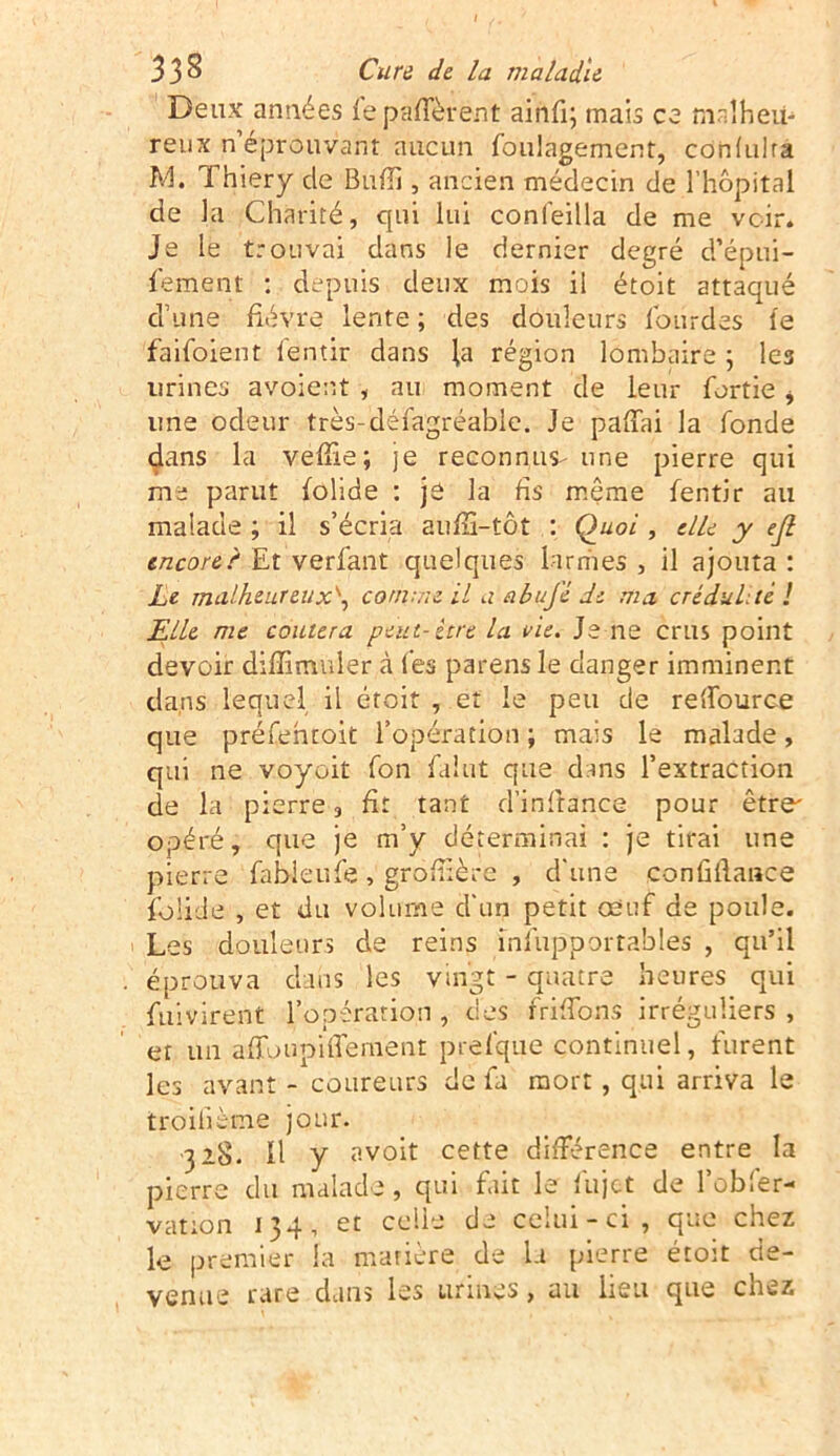 Deux années lepalfèrent ainfi; mais ce malheu- reux n’éprouvant aucun foulagement, cdnlulrâ M. Thiery de Bulb, ancien médecin de l’hôpital de la Charité, qui lui conleilla de me voir. Je le trouvai dans le dernier degré d’épui- ■fement : depuis deux mois il étoit attaqué d’une fièvre lente ; des douleurs lourdes le faifoient lentir dans la région lombaire ; les urines avoient , au moment de leur fortie i une odeur très-défagréable. Je palfai la fonde dans la velïie; je reconnus-une pierre qui me parut folide : jé la fis même fentir au malade ; il s’écria auffi-tôt : Quoi , elle y ejl encore!' Et verfant quelques larmes , il ajouta : Le malheur eu comme il a abujè de ma crédulité ! Elle me coûtera peut-être la vie. Je ne crus point devoir diffimuler à l’es parens le danger imminent dans lequel il étoit , et le peu de relfource que préfehroit l’opération ; mais le malade, qui ne voyoit fon fa!ut que dans l’extraction de la pierre , fit tant d’in fiance pour être opéré, que je m’y déterminai : je tirai une pierre fableufe, grofüère , d'une confiflance folide , et du volume d'un petit oeuf de poule. Les douleurs de reins insupportables , qu’il éprouva dans les vingt - quatre heures qui fuivirent l’opération , des frifTons irréguliers , et un a (Toupille nient prefque continuel, furent les avant - coureurs de fa mort , qui arriva le troilième jour. 328. Il y avoit cette différence entre la pierre du malade, qui fait le lu jet de l’obfer- vation 134, et celle de celui-ci, que chez le premier la matière de la pierre étoit de- venue rare dans les urines, au lieu que cnez
