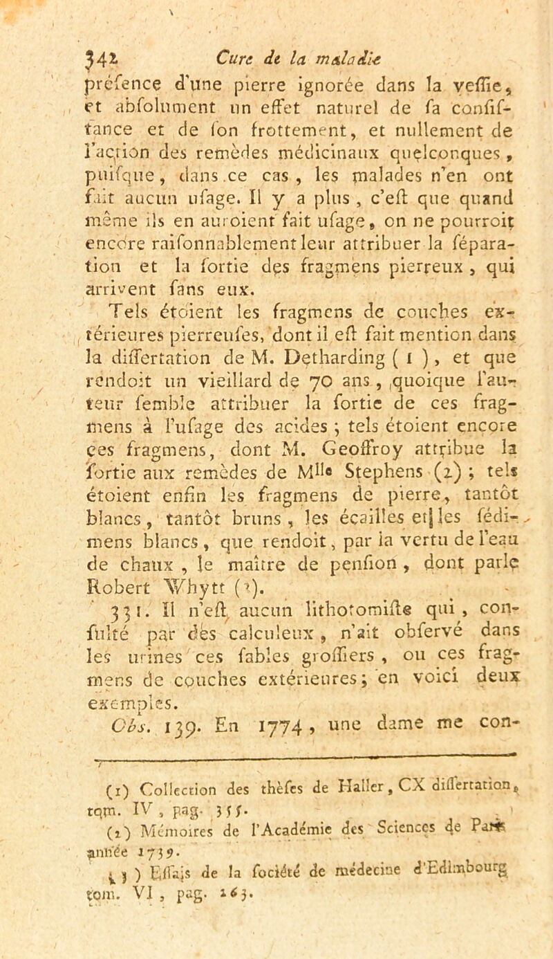 préfence d'une pierre ignorée dans la veïïie, et âbfolnment un effet naturel de fa confif- tance et de Ion frottement, et nullement de l'action des remèdes médicinaux quelconques, puifque, dans.ce cas, les malades n’en ont fait aucun ufage. Il y a plus , c’efl que quand même ils en auroient fait ufage» on ne pourroit encore raifonnablementlenr attribuer la répara- tion et la fortie dçs fragmèns pierreux , qui arrivent fans eux. Tels étoient les fragmèns de couches ex- térieures pierreufes,'dont il efl fait mention dans la differtation de M. Detharding ( I ), et que rendoit un vieillard de 70 ans , ,quoique l’au- teur fembîe attribuer la fortie de ces frag- mens à l’ufage des acides ; tels étoient encore ces fragmèns, dont M. Geoffroy attpibye la fortie aux remèdes de MH® Stephens (1) ; tels étoient enfin les fragmèns de pierre, tantôt blancs, tantôt bruns, les écailles etjles fédi-^ mens blancs , que rendoit, par la vertu de l'eau de chaux , le maître de penfion , dont parle Robert Whytt 331. 11 n’efy aucun îithotornifle qui , con- fulté par dès calculeux, n’ait obfervé dans les urines ces fables greffiers , ou ces frag- mens de couches extérieures; en voici deux exemples. Obs. i 39. En 1774, une dame me con- (1) Collection des thèfes de Hauer, CX anlertanan» tqm. IV , pag. Hf. (a) Mémoires de l’Académie des Sciences de Parts ^nliée 1739. ^ j ) filais de la fociété de médecine d r-dimbou.g
