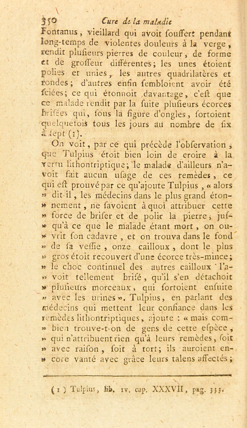 V ; 3ï® Cure delà maladie Forttanus, vieillard qui avoit foufFert pendant long-temps de violentes douleurs à la verge , sendit plusieurs pierres de couleur, de forme et dè groffeur différentes; les unes étoient polies et unies,, les autres quadrilatères et tondes ; d’autres enfin fembloient avoir été fciées; ce qui étonnoit davantage, c’eft que ce malade rendit par la fuite pluûeurs écorces Êrifées qui, tous là figure d’ongles, fortoient quelquefois tous les jours ait nombre de fix à lept (î). On voit, par cé qui précède Fobfervation , que Tulpius étoit bien loin de croire à la verni hthontriptique; le malade d’aiileurs n’a- voit fait aucun ufàge de ces remèdes , ce qui efi: prouvé par ce qu’ajoute Tulpius , « alors ,s dit-il, les médecins dans le plus grand éton- » nement, ne favoient à quoi attribuer cette » force de brifer et de polie la pierre, juf- » qu’à ce que le malade étant mort , on ou- *■ vrit fon cadavre , et on trouva dans le fond « de fa vefiie , onze cailloux , dont le plus gros étoit recouvert d’une écorce très-mince ; » le choc continuel des autres cailloux * l’a- « voit tellement brifé , qu’il s’en détachoit » pluiieurs morceaux, qui fortoient enfuite » avec les urines». Tulpius, en parlant des médecins qui mettent leur confiance dans les remèdes lithontriptiques, ajoute : «mais com- » bien trouve-t-on de gens de cette efpèce , » qui n’attribuent rien qu’à leurs remèdes, foit » avec rai fon , foit à tort; ils auroient en- » cote vanté avec grâce leurs talens affectés ; (i ) Tulpius, lib. iv. cap. XXXVII, pag. jjj.