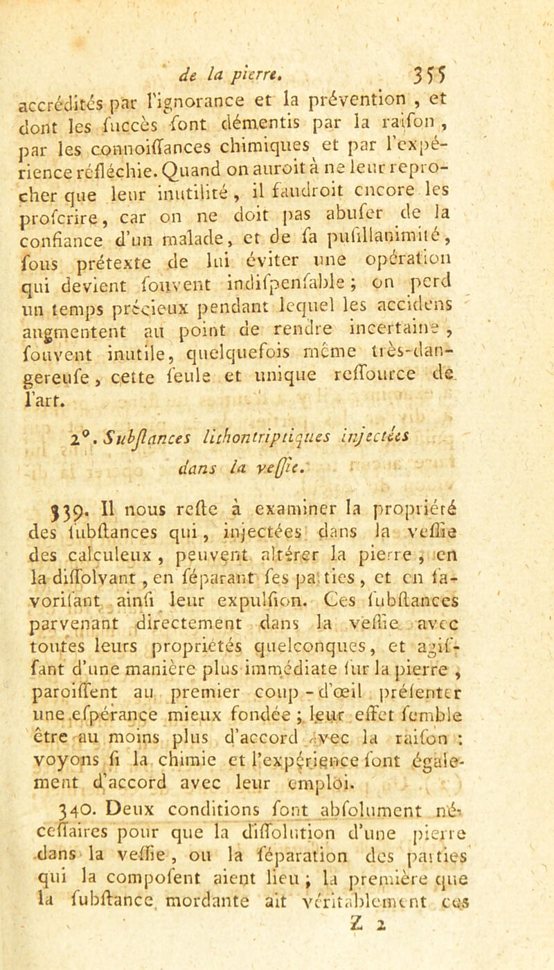 accrédites par l'ignorance et la prévention , et dont les fuccès Vont démentis par la raifon , par les connoiffances chimiques et par l'expé- rience réfléchie. Quand on auroit a ne leur repro- cher que leur inutilité , il faudroit encore les proferire, car on ne doit pas a bu fer de la confiance d’un malade, et de fa pulillanimité, fous prétexte de lui éviter une opération qui devient fouvent indifpenfable ; on perd un temps précieux pendant lequel les acculons augmentent au point de rendre incertaine , fouvent inutile, quelquefois meme Irès-dàn- gereufe, cette feule et unique reffource de ïart. 1°. Subjlances lichontriptiques injectées dans la ve(Jie. 539. Il nous refle à examiner la propriété des l'ubftances qui, injectées dans la veflie des calculeux , peuvent altérer la pierre , en la diflolvant, en fé parant fes pa, tics , et en la- vorifant ainfi leur expulfton. Ces l'ubftances parvenant directement dans la veftîe avec toutes leurs propriétés quelconques, et agif- fant d’une manière plus immédiate fur la pierre , paroiffent au premier coup-d’œil prélenter une .efpérance mieux fondée ; l.eur effet femble être au moins plus d’accord vec la raifon : voyons ft la chimie et l’expérience font égale- ment d’accord avec leur emploi. 34O. Deux conditions font abfolumcnt né-, ceftaires pour que la diffolr.tion d’une pierre dans la veftie , ou la fcparation des parties qui la compofent aient lieu ; la première que la fubffance mordante ait véritablement ces