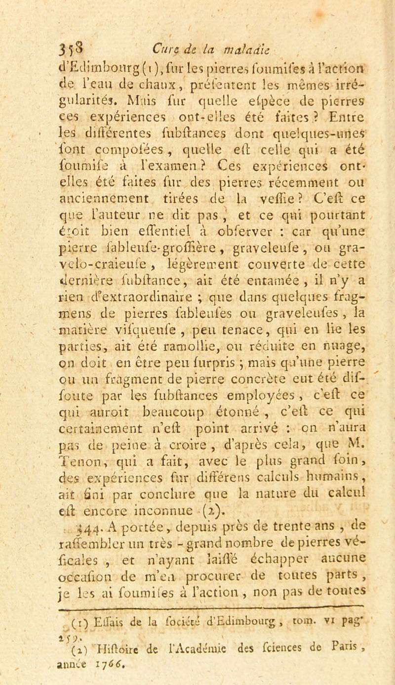 d’Ediijnbourg (i ),fu.r le? pierres foumifes à l’action de l’eau de chaux, prélentent les memes irré- gularités. Mais fur quelle espèce de pierres ces expériences ont-elles été faites ? Entre les différentes fubftances dont quelques-unes font çompofées, quelle eft celte qui a été £oumife à l'examen ? Ces expériences ont- elles été faites fur des pierres récemment ou anciennement tirées de la vefîie ? C’eft ce que l’auteur ne dit pas , et ce qui pourtant étoit bien effentiel à obferver : car qu’une pierre fableufe-groffière, graveleufe, ou gra- vclo-craieufe , légèrement couverte de cette dernière fuhftance, ait été entamée, il n’y a rien d?extraordinaire ; que dans quelques frag- mens de pierres fableufes ou graveleufes , la matière vifqueufe , peu tenace, qui en lie les parties, ait été ramollie, ou réduite en nuage, on doit en être peu furpris } mais qu’une pierre ou un fragment de pierre concrète eut été dif- foute par les fubftances employées , c’efl ce qui auroiî beaucoup étonné , c’ell ce qui certainement ne fl point arrivé : on n'aura pas de peine à croire, d’après cela, que M. Tenon, qui a fait, avec le plus grand loin, des expériences fur différens calculs humains, ait fini par conclure que la nature du calcul cil encore inconnue (?.). 444. A portée, depuis près de trente ans , de raffemhler un très - grand nombre de pierres vé- ficales , et n’ayant îaiflé échapper aucune occafion de m’en procurer de toutes parts , je les ai fourni (es à l’action , non pas de toutes (1) ElTais de la fociécé d’Edimbourg, tom. vx pag' l y )% ' (1) Hiftoire de l’Académie des fciences de Paris, année 1766.