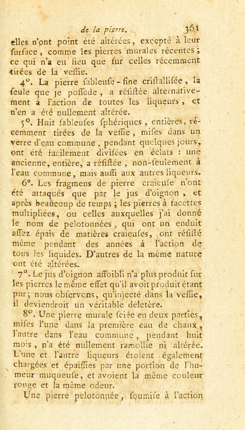 elles n’ont point été altérées, excepté à leur furface , comme les pierres murales récentes; ce qui n’a eu lieu que fur celles récemment -tirées de la veille. 4°. La pierre fableufé -fine criftaîlifée , la feule que je poffède , a réfiflée alternativer ment à l’action de toutes les liqueurs , et n’en a été nullement altérée. 5°. Huit fableufes fphériques , entières, ré- cemment tirées de la veille , mifes dans un verre d’eau commune , pendant quelques jours, ont été facilement divifées en éclats : une ancienne, entière, a réfiflée , non-ieulement à l’eau commune, mais auiîi aux autres liqueurs. 6°. Les fragmens de pierre craieufe n’ont été attaqués que par le jus d’oignon » et après beaucoup de temps ; les pierres à facettes multipliées, ou celles auxquelles j’ai donné le nom de pelotonnées, qui ont un enduit affez épais de matières craieufes, ont réliflé même pendant des années à l’action de tous les liquides. D’autres de la même nature ont été altérées. 7°. Le jus d’oignon affoibli n’a plus produit fur les pierres le même effet qu’il avoit produit étant pur; nous obfervcns, qu’injecté dans la veflie, il deviendroit un véritable délétère. 8°. Une pierre murale fciée en deux parties, mifes l'une dans la première eau de chaux , ] autre dans l’eau commune , pendant huit mois , u’a été nullement ramollie ni altérée. L’une et l’autre liqueurs étoient également chargées et épaiffies par une portion de l’hu-r meur muqueufe, et avoient la même couleur rouge et la même odeur. Une pierre pelotonnée, foumife à l’action