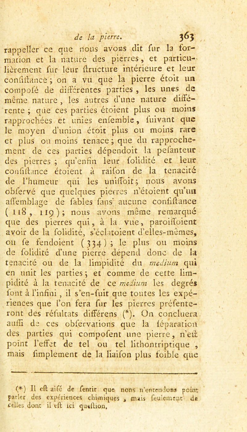 rappeller ce que nous avons dit fur la for- mation et la nature des pierres, et particu- lièrement fur leur ffructure intérieure et leur confiffanté ; on a vu que la pierre étoit un compofé de differentes parties , les unes de même nature , les autres d’une nature diffé- rente ; que ces parties étoient plus ou moins rapprochées et unies enfemble, fuivant que le moyen d’union étoit plus ou moins rare et plus ou moins tenace; que du rapproche- ment de ces parties dépendoit la pelanteur des pierres ; qu’enfin. leur folidité et leur confiffance étoient à raifon de la ténacité de l'humeur qui les uniffoit; nous avons obfervé que quelques pierres 11’étoient qu’un affemblage de fables fans’ aucune confiffance ( 118 , 119); nous avons même remarqué que des pierres qui, à la vue, paroiffoient avoir de la folidité, s’éclatoient d’elles-mêmes, ou fe fendoient (334); le plus ou moins de folidité d’une pierre dépend donc de la ténacité ou de la limpidité du medium qui en unit les parties ; et comme de cette lim- pidité à la ténacité de ce medium les degrés font à l’infini , il s’en-fuit que toutes les expé- riences que l’on fera fur les pierres préfente- ront des réfultats différens (*). On conciliera auffi de ces obfervations que la léparation des parties qui compofent une pierre, n’etr point l’effet de tel ou tel lithontriptique , mais fimplement de la liaifon plus foible que (*) Il eft aile de fentir que nons n’entendons point: parler des expériences chimiques , mais feulement de celles donc il eft ici queftion.