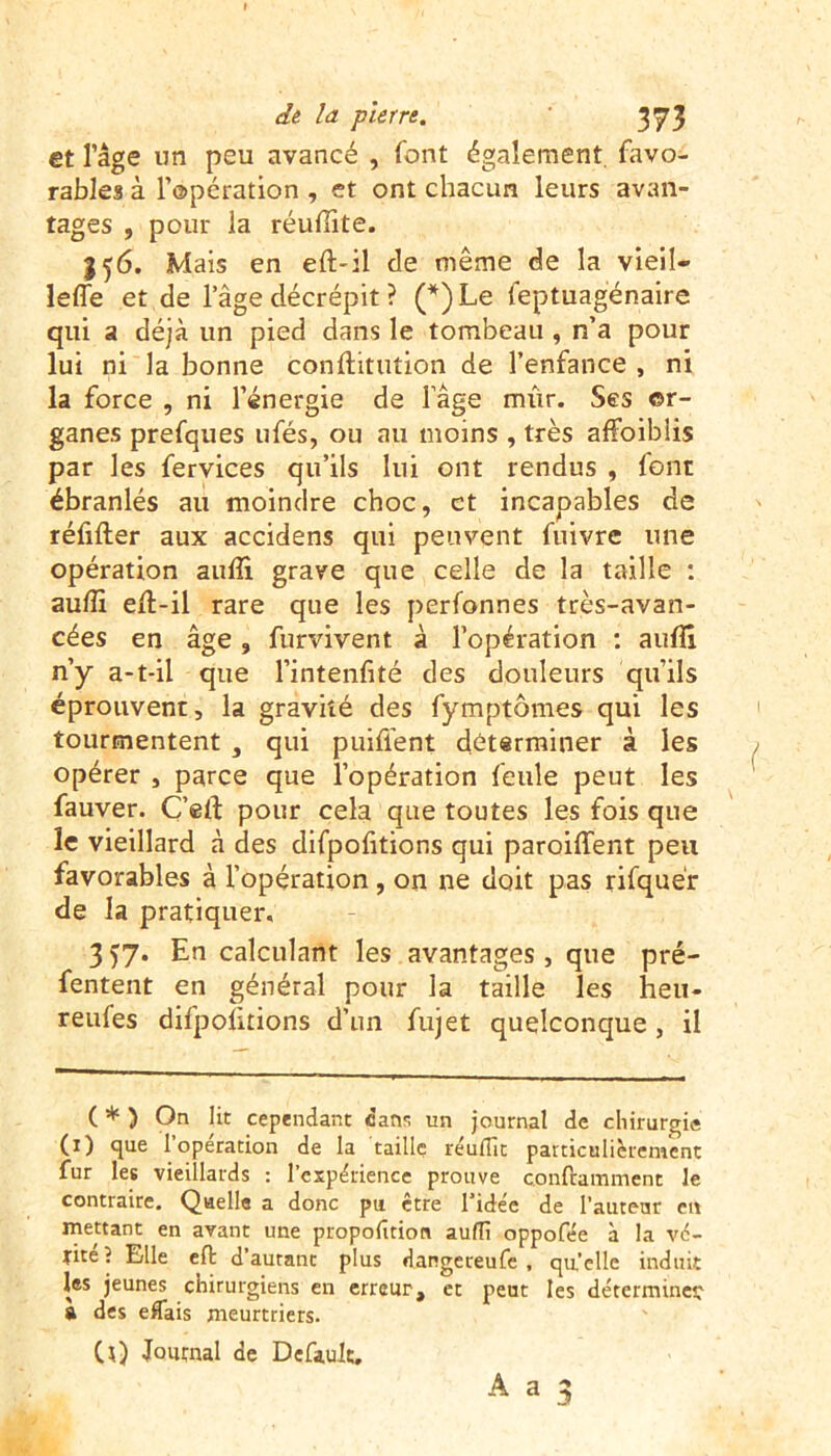 et l’âge un peu avancé , font également, favo- rables à l’opération , et ont chacun leurs avan- tages , pour la réufiite. 356. Mais en eft-il de même de la vieil- lefle et de l’âge décrépit ? (*)Le feptuagénaire qui a déjà un pied dans le tombeau , n’a pour lui ni la bonne conftitution de l’enfance , ni la force , ni l’énergie de l’âge rm'ir. Ses or- ganes prefques ufés, ou au moins , très affoiblis par les fervices qu’ils lui ont rendus , font ébranlés au moindre choc, et incapables de réfifter aux accidens qui peuvent fuivre une opération aulîi grave que celle de la taille : aulîi efi-il rare que les perfonnes très-avan- cées en âge, furvivent à l’opération : aufll n’y a-t-il que l’intenfité des douleurs qu’ils éprouvent, la gravité des fymptômes qui les tourmentent , qui puifient déterminer à les opérer , parce que l’opération feule peut les fauver. C’elf pour cela que toutes les fois que le vieillard â des difpofitions qui paroifient peu favorables à l’opération , on ne doit pas rifquér de la pratiquer. 3 57. En calculant les avantages, que pré- fentent en général pour la taille les heu- reufes difpofitions d’un fujet quelconque, il C * ) On lit cependant dans un journal de chirurgie (1) que l’operation de la taille réuflît particulièrement fur les vieillards : l’expérience prouve conftamment le contraire. Quelle a donc pu etre 1 idee de l’auteur en mettant en avant une proportion auflî oppofée à la vé- tité? Elle eft d’autant plus dangereufe , qu’elle induit les jeunes chirurgiens en erreur, et peut les déterminer a des eflais meurtriers. CO Journal de Defiult.