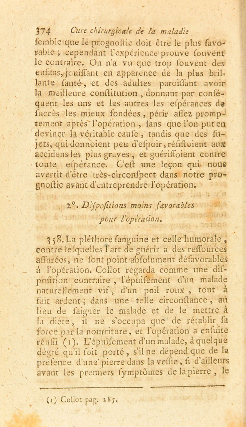 lernble que le prognoftic doit être le plus favo- rable ; cependant l’expérience prouve fouvent le contraire. On n’a vu que trop fouvent des enfans, jouiffant en apparence de la plus bril- lante fan té-, et des adultes paroifl'ant avoir la meilleure conftitution , donnant par confé- quent les uns et les autres les el'pérances de fuc.cès les mieux fondées , périr allez promp- tement après l’opération , fans que l’on put en deviner la véritable caufe , tandis que des fu- jets, quidonnoient peu d’efpoir, réfilloient aux accidens les plus graves , et guérifforent contre toute el'pérance. C’elt une leçon qui. nous avertit d’être très-circonfpect dans notre pro- gnollic avant d'entreprendre l’opération. 2°. Dfpofitions moins favorables pour l'opération. 358. La pléthore fanguine et celle'humorale , contré lesquelles l'art de guérir a des reflburces a {Torées, ne font point abfolnment défavorables à l’opération. Collot regarda comme une dil- pofition contraire , l’épuifement d’un malade naturellement vif, d’un poil roux , tout à fait ardent ; dans une telle circonftance , au lieu de faigner le malade et de le mettre à lu diète, il ne s’occupa que de rétablir fa force parla nourriture, et l’opération a enfuite réu[fi (1). L’épuifement d’un malade, à quelque dégré qu’il foit porté , s’il ne dépend que de la préfence d’une’pierre dans la vefiie, ii d’ailleurs avant les premiers fymptômes de la pierre, le (1) Collot pdg. îSj.