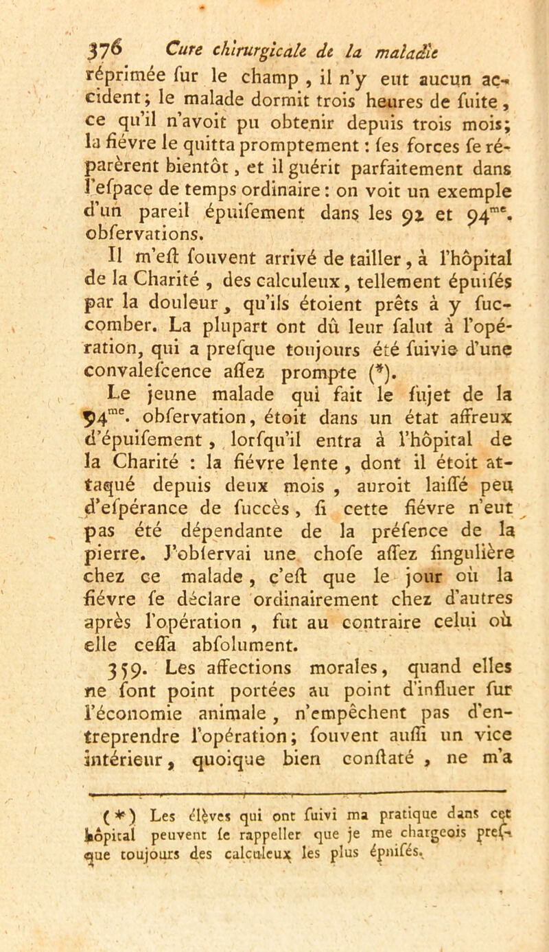 réprimée fur le champ , il n’y eut aucun ac> cident; le malade dormit trois heures de fuite , ce qu il navoit pu obtenir depuis trois mois; la fièvre le quitta promptement : (es forces fe ré- parèrent bientôt, et il guérit parfaitement dans l’efpace de temps ordinaire : on voit un exemple d’un pareil épuifement dans les 92, et 94me. obfervations. Il m’eff fouvent arrivé de tailler, à l’hôpital de la Charité , des calculeux, tellement épuifés par la douleur y qu’ils étoient prêts à y fuc- comber. La plupart ont dû leur falut à l’opé- ration, qui a prefque toujours été fuivie- d’une convalefcence afïez prompte (*). Le jeune malade qui fait le fujet de la 3>4me. obfervation, étoit dans un état affreux d’épuifement , lorfqu’il entra à l’hôpital de la Charité : la fièvre lente , dont il étoit at- taqué depuis deux mois , auroit laiffé peu d’efpérance de fuccès, fi cette fièvre n’eut pas été dépendante de la préfence de la pierre. J’oblervai une chofe affez fingnlière chez ce malade, c’eft que le jour où la fièvre fe déclare ordinairement chez d’autres après l’opération , fut au contraire celui où. elle ceffa abfolument. 359. Les affections morales, quand elles ne font point portées au point d’influer fur l’économie animale, n’empêchent pas d'en- treprendre l’opération; fouvent auflx un vice intérieur, quoique bien conftaté , ne m’a (*) Les ^l^ves qui ont fuivi ma pratique dans cçt kôpical peuvent te rappeller que je me cliargeois pref- «pe toujours des calculeux les plus épuifés.