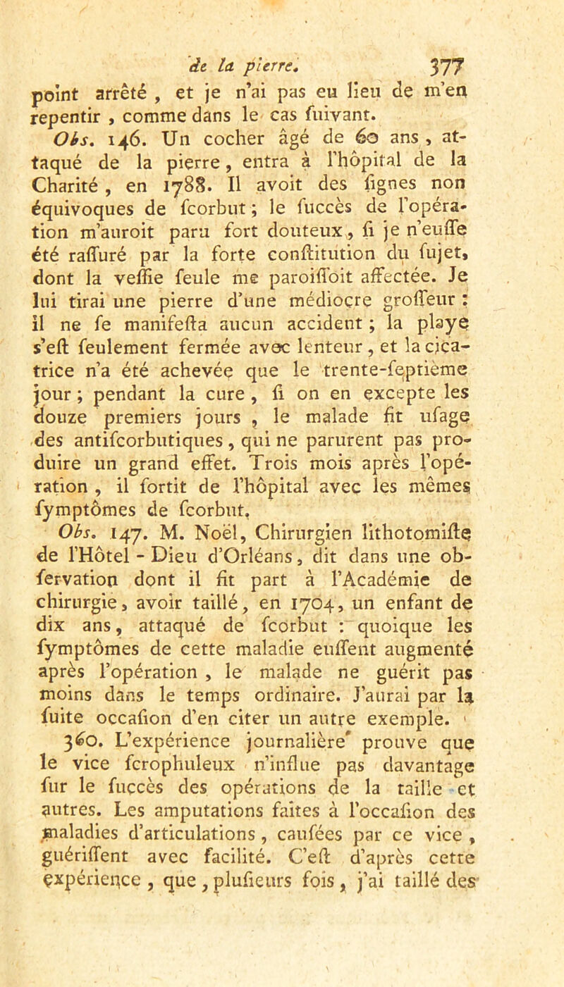 point arrêté , et je n’ai pas eu lieu de m’en repentir , comme dans le cas fuivant. Obs, 146. Un cocher âgé de 60 ans , at- taqué de la pierre, entra à l'hôpital de la Charité , en 1788. Il avoit des lignes non équivoques de fcorbut ; le luccès de l’opéra- tion m’auroit paru fort douteux, fx je n’euffe été raffuré par la forte confiitution du fujet» dont la veffie feule me paroiffoit affectée. Je lui tirai une pierre d’une médiocre groffeur : il ne fe manifefta aucun accident ; la playe s’eft feulement fermée avec lenteur , et la cica- trice n’a été achevée que le trente-feptième jour ; pendant la cure , fi on en excepte les douze premiers jours , le malade fit ufage des antifcorbutiques, qui ne parurent pas pro- duire un grand effet. Trois mois après l’opé- ration , il fortit de l’hôpital avec les mêmes fymptômes de fcorbut, Obs, 147. M. Noël, Chirurgien îithotomifiq de l’Hotel - Dieu d’Orléans, dit dans une ob- fervation dont il fit part à l’Académie de chirurgie, avoir taillé, en 1704, un enfant de dix ans, attaqué de fcorbut : quoique les fymptômes de cette maladie euffent augmenté après l’opération , le malade ne guérit pas moins dans le temps ordinaire. J’aurai par la fuite occafion d’en citer un autre exemple. 3<eO. L’expérience journalière* prouve que le vice fcrophuleux n’influe pas davantage fur le fuçcès des opérations de la taille et autres. Les amputations faites à l’occafion des maladies d’articulations, caufées par ce vice , guériffent avec facilité. C’efi d’après cette çxpérieqce , que , plufieurs fois , j’ai taillé des